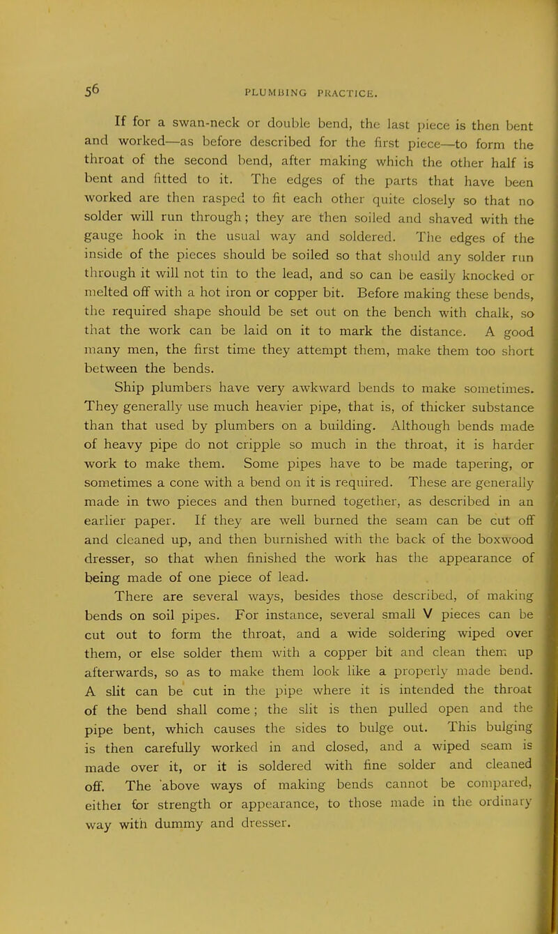 If for a swan-neck or double bend, the last piece is then bent and worked—as before described for the first piece—to form the throat of the second bend, after making which the other half is bent and fitted to it. The edges of the parts that have been worked are then rasped to fit each other quite closely so that no solder will run through; they are then soiled and shaved with the gauge hook in the usual way and soldered. The edges of the inside of the pieces should be soiled so that should any solder run through it will not tin to the lead, and so can be easily knocked or melted off with a hot iron or copper bit. Before making these bends, the required shape should be set out on the bench with chalk, so that the work can be laid on it to mark the distance. A good many men, the first time they attempt them, make them too short between the bends. Ship plumbers have very awkward bends to make sometimes. They generally use much heavier pipe, that is, of thicker substance than that used by plumbers on a building. Although bends made of heavy pipe do not cripple so much in the throat, it is harder work to make them. Some pipes have to be made tapering, or sometimes a cone with a bend on it is required. These are generally made in two pieces and then burned together, as described in an earlier paper. If they are well burned the seam can be cut off and cleaned up, and then burnished with the back of the boxwood dresser, so that when finished the work has the appearance of being made of one piece of lead. There are several ways, besides those described, of making bends on soil pipes. For instance, several small V pieces can be cut out to form the throat, and a wide soldering wiped over them, or else solder them with a copper bit and clean them up afterwards, so as to make them look like a properly made bend. A slit can be cut in the pipe where it is intended the throat of the bend shall come; the slit is then pulled open and the pipe bent, which causes the sides to bulge out. This bulging is then carefully worked in and closed, and a wiped seam is made over it, or it is soldered with fine solder and cleaned off. The 'above ways of making bends cannot be compared, either for strength or appearance, to those made in the ordinary way with dummy and dresser.