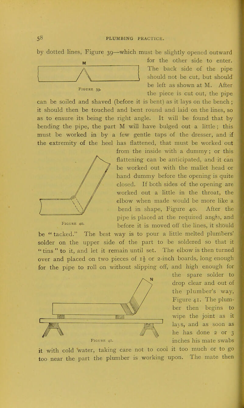 M y Figure 39. by dotted lines, Figure 39—^which must be slightly opened outward for the other side to enter. The back side of the pipe should not be cut, but should be left as shown at M. After the piece is cut out, the pipe can be soiled and shaved (before it is bent) as it lays on the bench ; it should then be touched and bent round and laid on the lines, so as to ensure its being the right angle. It will be found that by bending the pipe, the part M will have bulged out a little ; this must be worked in by a few gentle taps of the dresser, and if the extremity of the heel has flattened, that must be worked out from the inside with a dummy ; or this flattening can be anticipated, and it can be worked out with the mallet head or hand dummy before the opening is quite closed. If both sides of the opening are worked out a little in the throat, the elbow when made would be more like a bend in shape. Figure 40. After the pipe is placed at the required angis, and before it is moved off the lines, it should be  tacked. The best way is to pour a little melted plumbers' solder on the upper side of the part to be soldered so that it  tins to it, and let it remain until set. The elbow is then turned over and placed on two pieces of 1^ or 2-inch boards, long enough for the pipe to roll on without slipping off, and high enough for the spare solder to drop clear and out of the plumber's wa}', Figure 41. The plum- ber then begins to wipe the joint as it la} s, and as soon as he has done 2 or 3 FiGURK 41. inches his mate swabs it with cold water, taking care not to cooi it too much or to go too near the part the plumber is working upon. The mate then