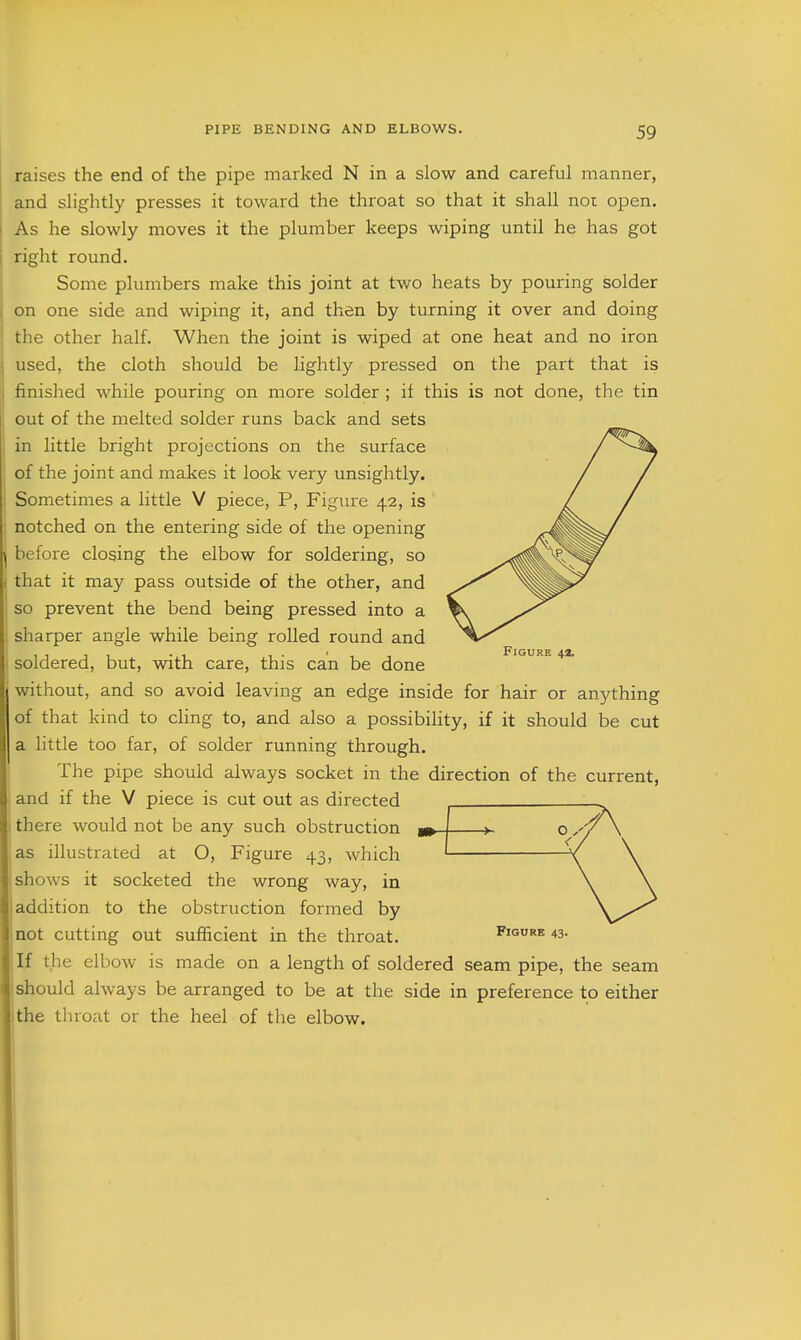 raises the end of the pipe marked N in a slow and careful manner, and slightly presses it toward the throat so that it shall nor open. As he slowly moves it the plumber keeps wiping until he has got right round. Some plumbers make this joint at two heats by pouring solder on one side and wiping it, and then by turning it over and doing the other half. When the joint is wiped at one heat and no iron used, the cloth should be lightly pressed on the part that is finished while pouring on more solder ; if this is not done, the tin out of the melted solder runs back and sets in little bright projections on the surface of the joint and makes it look very unsightly. Sometimes a little V piece, P, Figure 42, is notched on the entering side of the opening before closing the elbow for soldering, so that it may pass outside of the other, and so prevent the bend being pressed into a sharper angle while being rolled round and soldered, but, with care, this can be done without, and so avoid leaving an edge inside for hair or anything of that kind to chng to, and also a possibility, if it should be cut a little too far, of solder running through. The pipe should always socket in the direction of the current, and if the V piece is cut out as directed there would not be any such obstruction m as illustrated at O, Figure 43, which shows it socketed the wrong way, in addition to the obstruction formed by not cutting out sufficient in the throat. If the elbow is made on a length of soldered seam pipe, the seam should always be arranged to be at the side in preference to either the throat or the heel of the elbow. Figure 4*