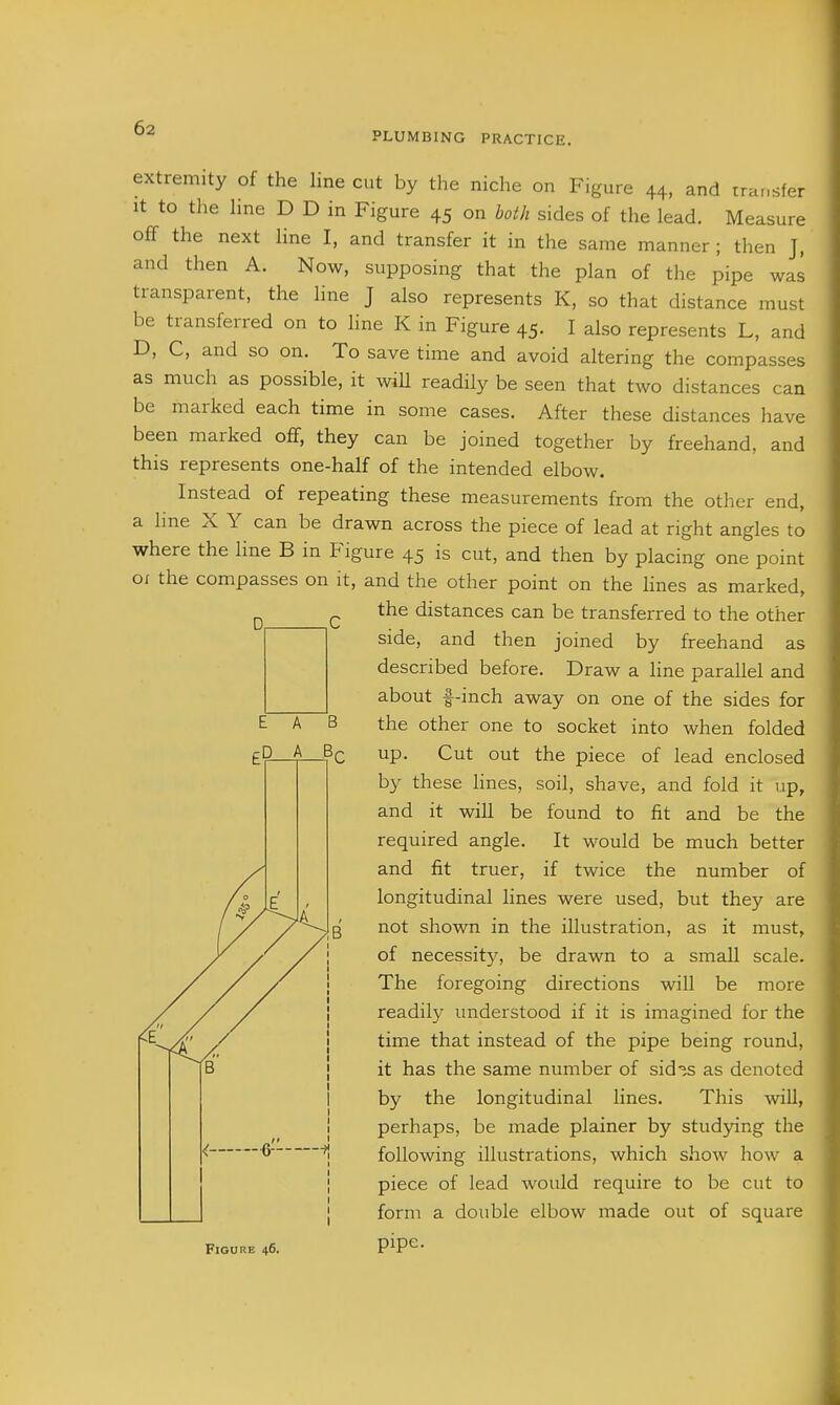 PLUMBING PRACTICE. extremity of the line cut by the niche on Figure 44, and trar.sfer It to tlie hne D D in Figure 45 on both sides of the lead. Measure off the next line I, and transfer it in the same manner; then J, and then A. Now, supposing that the plan of the pipe was transparent, the line J also represents K, so that distance must be transferred on to line K in Figure 45. I also represents L, and D, C, and so on. To save time and avoid altering the compasses as much as possible, it will readily be seen that two distances can be marked each time in some cases. After these distances have been marked off, they can be joined together by freehand, and this represents one-half of the intended elbow. Instead of repeating these measurements from the other end, a hne X Y can be drawn across the piece of lead at right angles to where the Hne B in Figure 45 is cut, and then by placing one point oi the compasses on it, and the other point on the hues as marked, the distances can be transferred to the other side, and then joined by freehand as described before. Draw a line parallel and about f-inch away on one of the sides for the other one to socket into when folded up. Cut out the piece of lead enclosed by these hnes, soil, shave, and fold it up, and it will be found to fit and be the required angle. It would be much better and fit truer, if twice the number of longitudinal lines were used, but they are not shown in the illustration, as it must, of necessity, be drawn to a small scale. The foregoing directions will be more readily understood if it is imagined for the time that instead of the pipe being round, it has the same number of sid^^s as denoted by the longitudinal lines. This wiU, perhaps, be made plainer by stud^-ing the following illustrations, which show how a piece of lead would require to be cut to form a double elbow made out of square Figure 46. pipe.