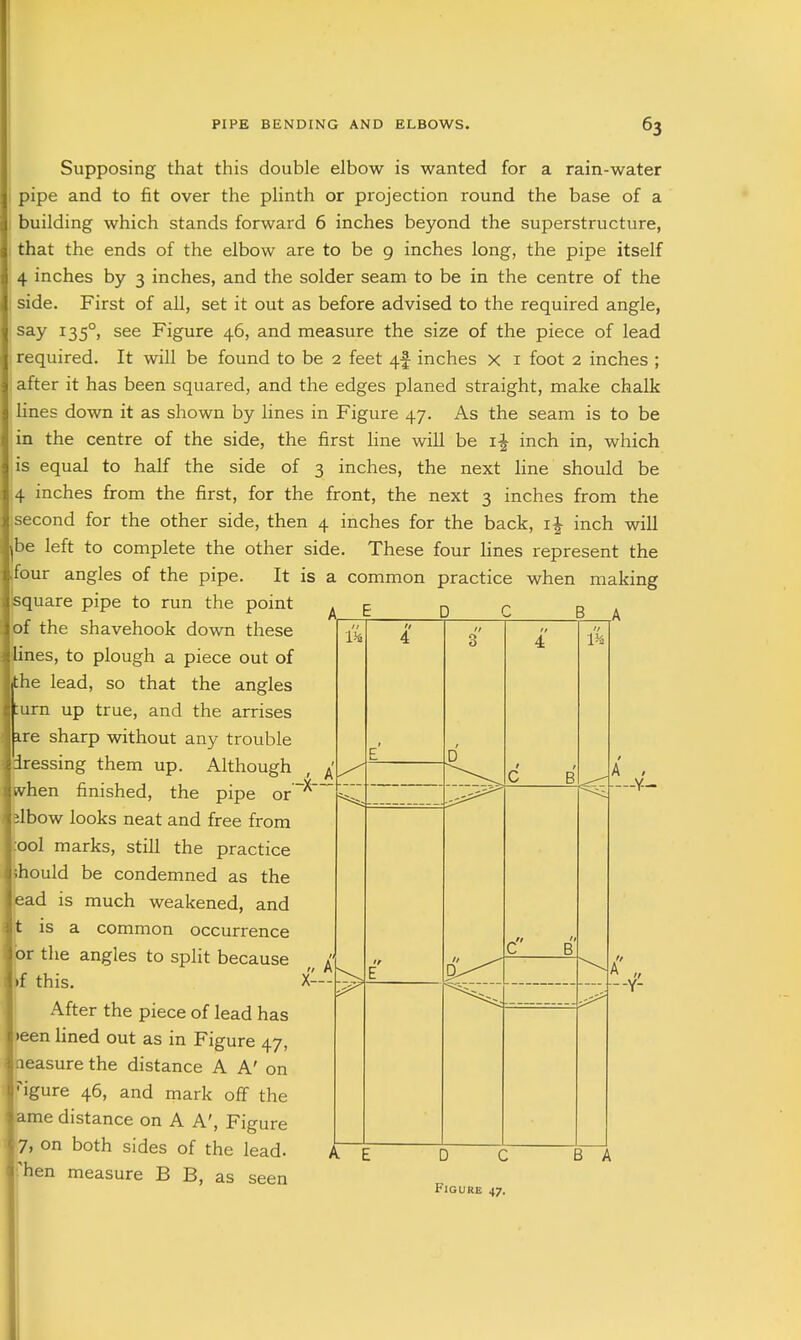 Us Supposing that this double elbow is wanted for a rain-water pipe and to fit over the plinth or projection round the base of a building which stands forward 6 inches beyond the superstructure, that the ends of the elbow are to be 9 inches long, the pipe itself 4 inches by 3 inches, and the solder seam to be in the centre of the side. First of all, set it out as before advised to the required angle, say 135°, see Figure 46, and measure the size of the piece of lead required. It will be found to be 2 feet 4f inches x i foot 2 inches ; after it has been squared, and the edges planed straight, make chalk lines down it as shown by lines in Figure 47. As the seam is to be in the centre of the side, the first line will be i-^ inch in, which is equal to half the side of 3 inches, the next line should be 4 inches from the first, for the front, the next 3 inches from the second for the other side, then 4 inches for the back, i| inch will be left to complete the other side. These four lines represent the four angles of the pipe. It is a common practice when making square pipe to run the point ^ £. ^ p b l of the shavehook down these ines, to plough a piece out of the lead, so that the angles urn up true, and the arrises ire sharp without any trouble iressing them up. Although vhen finished, the pipe or~^' jlbow looks neat and free from :ool marks, still the practice ihould be condemned as the ead is much weakened, and is a common occurrence or the angles to split because if this. X- After the piece of lead has ')een lined out as in Figure 47, aeasure the distance A A' on ''igure 46, and mark off the ame distance on A A', Figure 7> on both sides of the lead, 'hen measure B B, as seen -Y- -Y- D C B A
