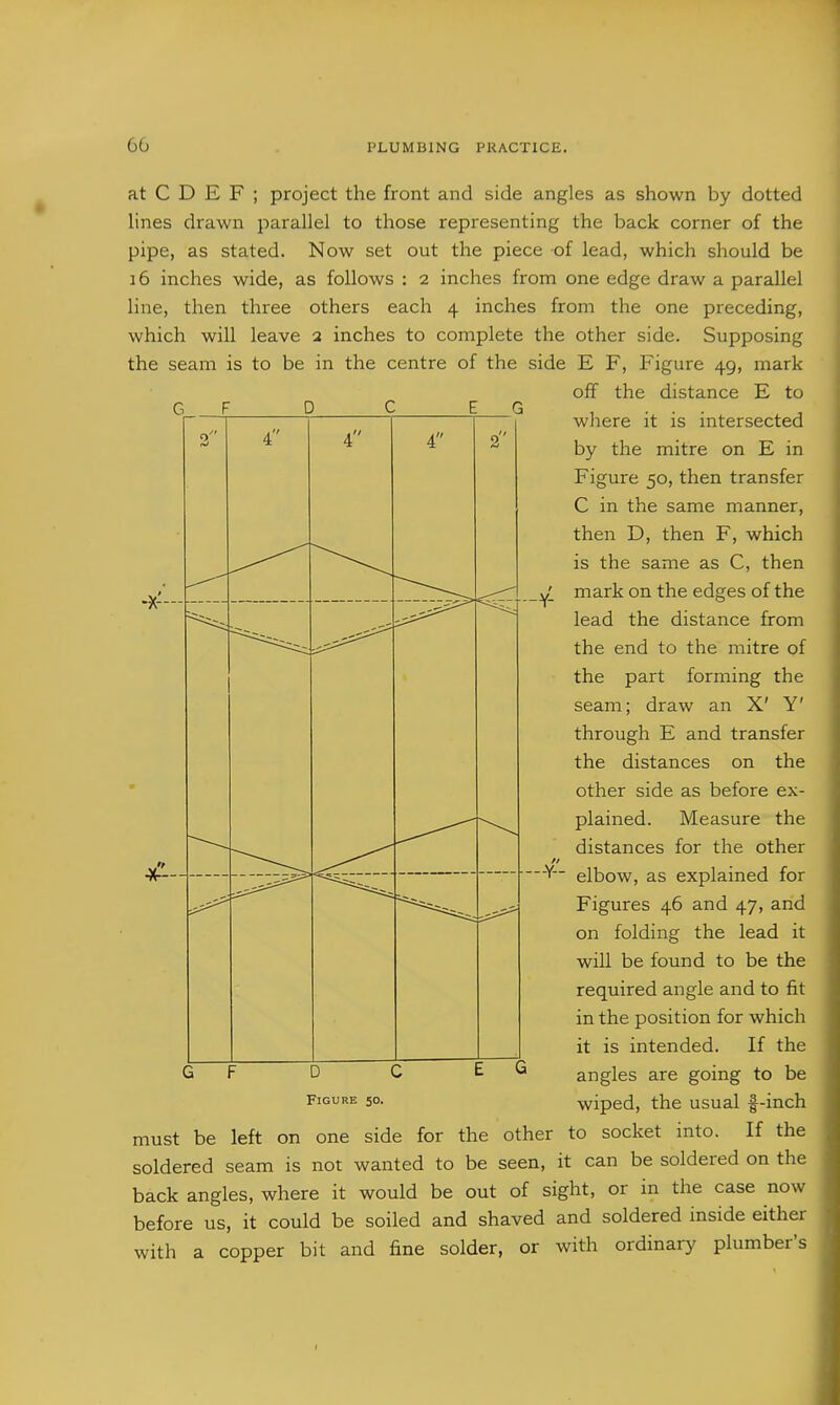 G D 4 4 at C D E F ; project the front and side angles as shown by dotted lines drawn parallel to those representing the back corner of the pipe, as stated. Now set out the piece of lead, which should be 16 inches wide, as follows : 2 inches from one edge draw a parallel line, then three others each 4 inches from the one preceding, which will leave 2 inches to complete the other side. Supposing the seam is to be in the centre of the side E F, Figure 49, mark off the distance E to where it is intersected by the mitre on E in Figure 50, then transfer C in the same manner, then D, then F, which is the same as C, then mark on the edges of the lead the distance from the end to the mitre of the part forming the seam; draw an X' Y' through E and transfer the distances on the other side as before ex- plained. Measure the distances for the other elbow, as explained for Figures 46 and 47, and on folding the lead it will be found to be the required angle and to fit in the position for which it is intended. If the angles are going to be wiped, the usual f-inch If the G F D C Figure 50. must be left on one side for the other to socket into soldered seam is not wanted to be seen, it can be soldered on the back angles, where it would be out of sight, or in the case now before us, it could be soiled and shaved and soldered inside either with a copper bit and fine solder, or with ordinary plumber's