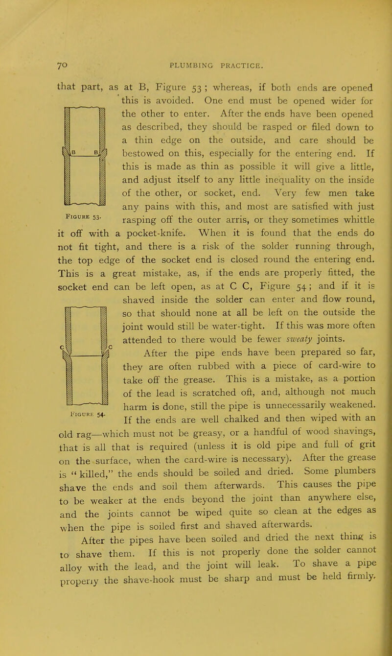 f i 1 Figure 53. that part, as at B, Figure 53 ; whereas, if both ends are opened this is avoided. One end must be opened wider for the other to enter. After the ends have been opened as described, they should be rasped or filed down to a thin edge on the outside, and care should be bestowed on this, especially for the entering end. If this is made as thin as possible it will give a little, and adjust itself to any little inequality on the inside of the other, or socket, end. Very few men take any pains with this, and most are satisfied with just rasping off the outer arris, or they sometimes whittle it off with a pocket-knife. When it is foimd that the ends do not fit tight, and there is a risk of the solder running through, the top edge of the socket end is closed round the entering end. This is a great mistake, as, if the ends are properly fitted, the socket end can be left open, as at C C, Figure 54; and if it is shaved inside the solder can enter and flow round, so that should none at all be left on the outside the joint would still be water-tight. If this was more often attended to there would be fewer sweaty joints. After the pipe ends have been prepared so far, they are often rubbed with a piece of card-wire to take oflf the grease. This is a mistake, as a portion of the lead is scratched oft, and, although not much harm is done, still the pipe is unnecessarily weakened. If the ends are well chalked and then wiped with an old rag—which must not be greasy, or a handful of wood shavings, that is all that is required (unless it is old pipe and full of grit on the surface, when the card-wire is necessary). After the grease is  killed, the ends should be soiled and dried. Some plumbers shave the ends and soil them afterwards. This causes the pipe to be weaker at the ends beyond the joint than anywdiere else, d the joints cannot be wiped quite so clean at the edges as hen the pipe is soiled first and shaved afterwards. After the pipes have been soiled and dried the next thmg is to shave them. If this is not properly done the solder cannot alloy with the lead, and the joint wiU leak. To shave a pipe propeny the shave-hook must be sharp and must be held firmly. i'lGURE 54. I an w