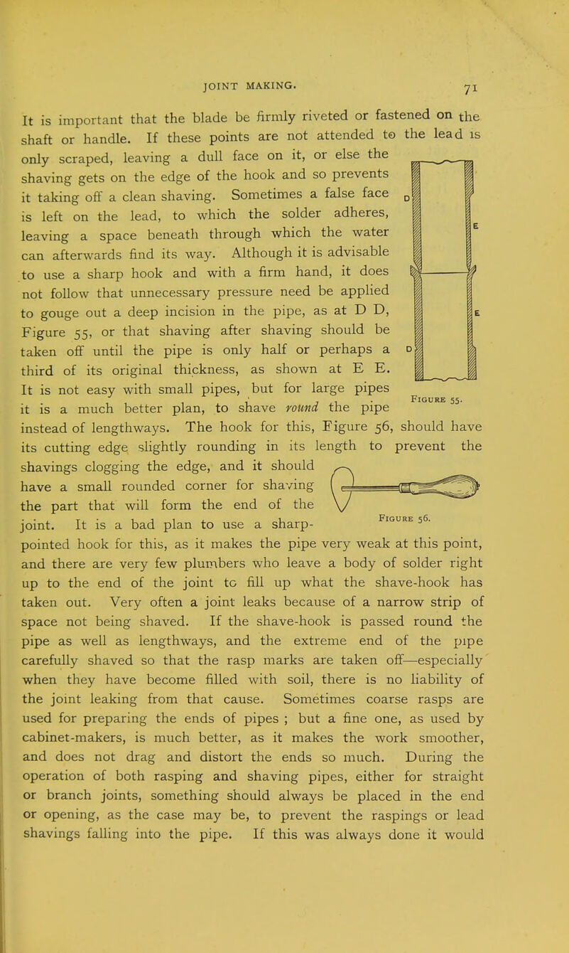 Figure 55. It is important that the blade be firmly riveted or fastened on the shaft or handle. If these points are not attended to the lead is only scraped, leaving a dull face on it, or else the shaving gets on the edge of the hook and so prevents it taking off a clean shaving. Sometimes a false face is left on the lead, to which the solder adheres, leaving a space beneath through which the water can afterwards find its way. Although it is advisable to use a sharp hook and with a firm hand, it does not follow that unnecessary pressure need be applied to gouge out a deep incision in the pipe, as at D D, Figure 55, or that shaving after shaving should be taken off until the pipe is only half or perhaps a third of its original thickness, as shown at E E. It is not easy with small pipes, but for large pipes it is a much better plan, to shave round the pipe instead of lengthways. The hook for this. Figure 56, should have its cutting edge slightly rounding in its length to prevent the shavings clogging the edge, and it should have a small rounded corner for shaving the part that will form the end of the joint. It is a bad plan to use a sharp- pointed hook for this, as it makes the pipe very weak at this point, and there are very few plumbers who leave a body of solder right up to the end of the joint to fill up what the shave-hook has taken out. Very often a joint leaks because of a narrow strip of space not being shaved. If the shave-hook is passed round the pipe as well as lengthways, and the extreme end of the pipe carefully shaved so that the rasp marks are taken off—especially when they have become filled with soil, there is no liability of the joint leaking from that cause. Sometimes coarse rasps are used for preparing the ends of pipes ; but a fine one, as used by cabinet-makers, is much better, as it makes the work smoother, and does not drag and distort the ends so much. During the operation of both rasping and shaving pipes, either for straight or branch joints, something should always be placed in the end or opening, as the case may be, to prevent the raspings or lead shavings falling into the pipe. If this was always done it would