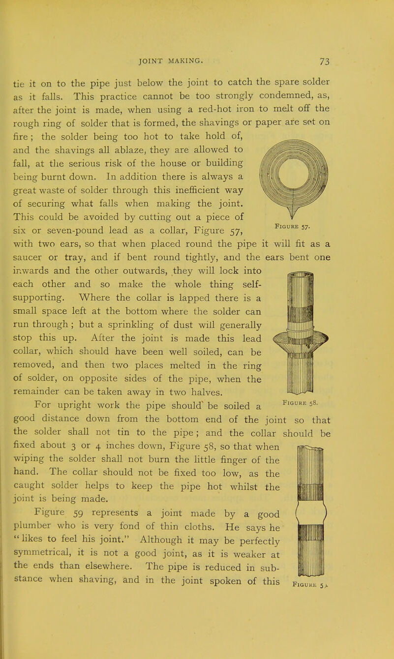 Figure 57. tie it on to the pipe just below the joint to catch the spare solder as it falls. This practice cannot be too strongly condemned, as, after the joint is made, when using a red-hot iron to melt off the rough ring of solder that is formed, the shavings or paper are sot on fire ; the solder being too hot to take hold of, and the shavings all ablaze, they are allowed to fall, at tlie serious risk of the house or building being burnt down. In addition there is always a great waste of solder through this inefficient way of securing what falls when making the joint. This could be avoided by cutting out a piece of six or seven-pound lead as a collar, Figure 57, with two ears, so that when placed round the pipe it will fit as a saucer or tray, and if bent round tightly, and the ears bent one inwards and the other outwards, they will lock into each other and so make the whole thing self- supporting. Where the collar is lapped there is a small space left at the bottom where the solder can run through ; but a sprinkling of dust will generally stop this up. After the joint is made this lead collar, which should have been well soiled, can be removed, and then two places melted in the ring of solder, on opposite sides of the pipe, when the remainder can be taken away in two halves. For upright work the pipe should be soiled a good distance down from the bottom end of the joint so that the solder shall not tin to the pipe; and the collar should be fixed about 3 or 4 inches down, Figure 58, so that when wiping the solder shall not burn the little finger of the hand. The collar should not be fixed too low, as the caught solder helps to keep the pipe hot whilst the joint is being made. Figure 59 represents a joint made by a good plumber who is very fond of thin cloths. He says he  hkes to feel his joint. Although it may be perfectly symmetrical, it is not a good joint, as it is weaker at the ends than elsewhere. The pipe is reduced in sub- stance when shaving, and in the joint spoken of this figuki. 5>