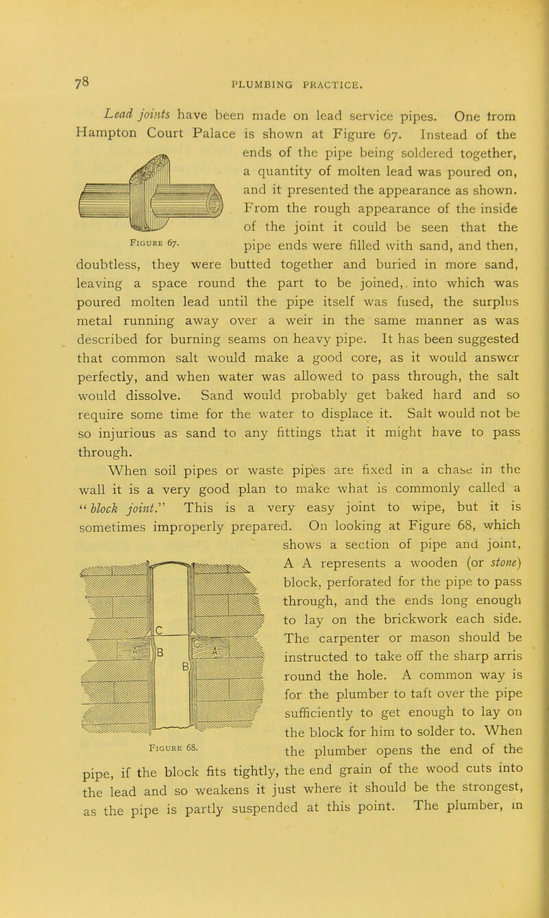 Lead joints have been made on lead service pipes. One trom Hampton Court Palace is shown at Figure 67. Instead of the ends of the pipe being soldered together, a quantity of molten lead was poured on, ^llllillB jk. and it presented the appearance as shown. From the rough appearance of the inside of the joint it could be seen that the Figure 67. pjpg ends were filled with sand, and then, doubtless, they were butted together and buried in more sand, leaving a space round the part to be joined, into which was poured molten lead until the pipe itself was fused, the surplus metal running away over a weir in the same manner as was described for burning seams on heavy pipe. It has been suggested that common salt would make a good core, as it would answer perfectly, and when water was allowed to pass through, the salt would dissolve. Sand would probably get baked hard and so require some time for the water to displace it. Salt would not be so injurious as sand to any fittings that it might have to pass through. When soil pipes or waste pipes are fixed in a chabe in the wall it is a very good plan to make what is commonly called a  Uoch joint. This is a very easy joint to wipe, but it is sometimes improperly prepared. On looking at Figure 68, which shows a section of pipe and jomt, A A represents a wooden (or stoite) block, perforated for the pipe to pass through, and the ends long enough to lay on the brickwork each side. The carpenter or mason should be instructed to take off the sharp arris round the hole. A common way is for the plumber to taft over the pipe sufficiently to get enough to lay on the block for him to solder to. When the plumber opens the end of the pipe, if the block fits tightly, the end grain of the wood cuts into the lead and so weakens it just where it should be the strongest, as the pipe is partly suspended at this point. The plumber, in