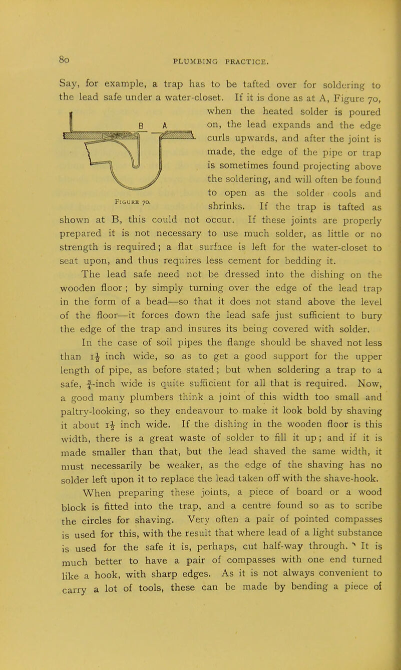 Say, for example, a trap has to be tafted over for soldering to the lead safe under a water-closet. If it is done as at A, Figure 70, when the heated solder is poured on, the lead expands and the edge curls upwards, and after the joint is made, the edge of the pipe or trap is sometimes found projecting above the soldering, and will often be found to open as the solder cools and Figure 70. shrinks. If the trap is tafted as shown at B, this could not occur. If these joints are properly prepared it is not necessary to use much solder, as little or no strength is required; a flat surface is left for the water-closet to seat upon, and thus requires less cement for bedding it. The lead safe need not be dressed into the dishing on the wooden floor ; by simply turning over the edge of the lead trap in the form of a bead—so that it does not stand above the level of the floor—it forces down the lead safe just sufficient to bury the edge of the trap and insures its being covered with solder. In the case of soil pipes the flange should be shaved not less than 1^ inch wide, so as to get a good support for the upper length of pipe, as before stated; but when soldering a trap to a safe, f-inch wide is quite sufficient for all that is required. Now, a good many plumbers think a joint of this width too small and paltry-looking, so they endeavour to make it look bold by shaving it about i|- inch wide. If the dishing in the wooden floor is this width, there is a great waste of solder to fill it up; and if it is made smaller than that, but the lead shaved the same width, it must necessarily be weaker, as the edge of the shaving has no solder left upon it to replace the lead taken off with the shave-hook. When preparing these joints, a piece of board or a wood block is fitted into the trap, and a centre found so as to scribe the circles for shaving. Very often a pair of pointed compasses is used for this, with the result that where lead of a light substance Is used for the safe it is, perhaps, cut half-way through. It is much better to have a pair of compasses with one end turned like a hook, with sharp edges. As it is not always convenient to carry a lot of tools, these can be made by bending a piece of