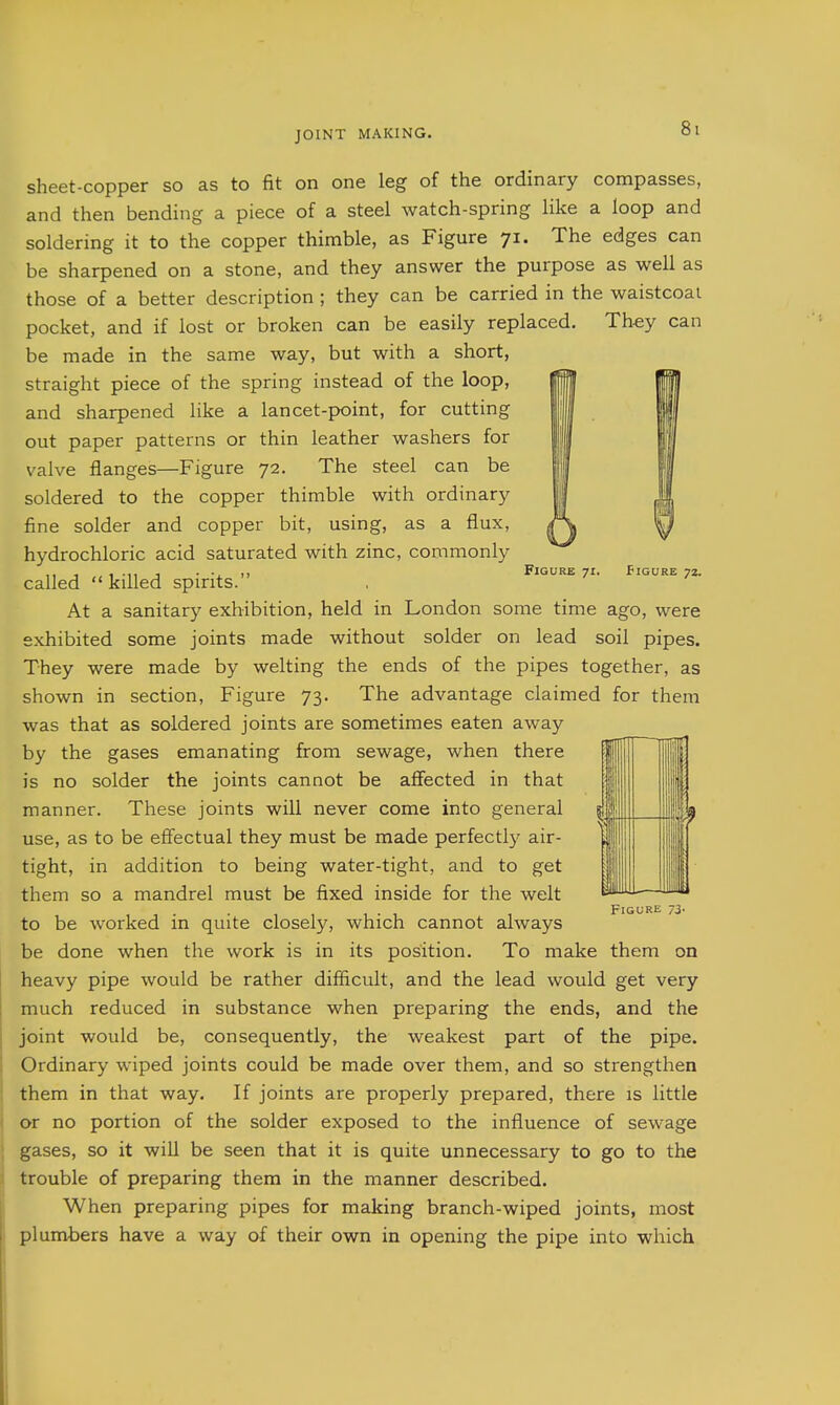 sheet-copper so as to fit on one leg of the ordinary compasses, and then bending a piece of a steel watch-spring like a loop and soldering it to the copper thimble, as Figure 71. The edges can be sharpened on a stone, and they answer the purpose as well as those of a better description ; they can be carried in the waistcoat pocket, and if lost or broken can be easily replaced. They can be made in the same way, but with a short, straight piece of the spring instead of the loop, and sharpened like a lancet-point, for cutting out paper patterns or thin leather washers for valve flanges—Figure 72. The steel can be soldered to the copper thimble with ordinary fine solder and copper bit, using, as a flux, hydrochloric acid saturated with zinc, commonly . ■. ,, Figure 71. Figure 72. called  killed spirits. At a sanitary exhibition, held in London some time ago, were exhibited some joints made without solder on lead soil pipes. They were made by welting the ends of the pipes together, as shown in section. Figure 73. The advantage claimed for them was that as soldered joints are sometimes eaten away by the gases emanating from sewage, when there is no solder the joints cannot be affected in that manner. These joints will never come into general use, as to be effectual they must be made perfectl}^ air- tight, in addition to being water-tight, and to get them so a mandrel must be fixed inside for the welt to be worked in quite closely, which cannot always be done when the work is in its position. To make them on heavy pipe would be rather difficult, and the lead would get very much reduced in substance when preparing the ends, and the joint would be, consequently, the weakest part of the pipe. Ordinary wiped joints could be made over them, and so strengthen them in that way. If joints are properly prepared, there is little or no portion of the solder exposed to the influence of sewage gases, so it will be seen that it is quite unnecessary to go to the trouble of preparing them in the manner described. When preparing pipes for making branch-wiped joints, most plumbers have a way of their own in opening the pipe into which