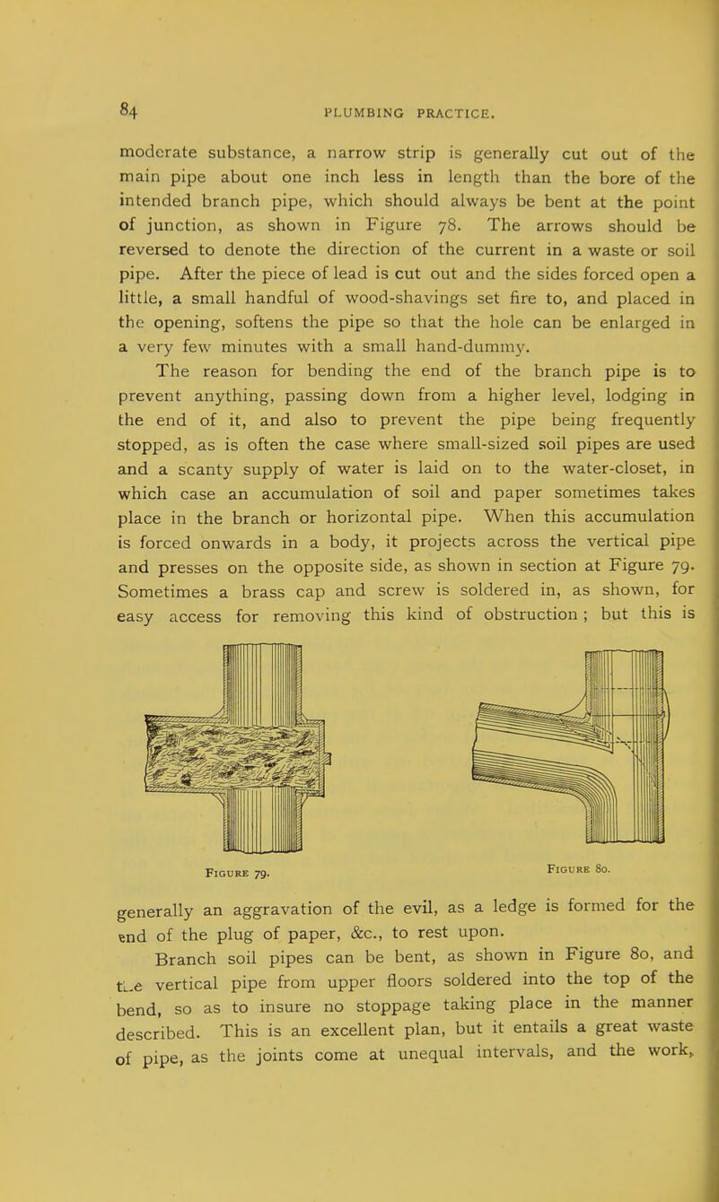 moderate substance, a narrow strip is generally cut out of the main pipe about one inch less in length than the bore of the intended branch pipe, which should always be bent at the point of junction, as shown in Figure 78. The arrows should be reversed to denote the direction of the current in a waste or soil pipe. After the piece of lead is cut out and the sides forced open a little, a small handful of wood-shavings set fire to, and placed in the opening, softens the pipe so that the hole can be enlarged in a very few minutes with a small hand-dummy. The reason for bending the end of the branch pipe is to prevent anything, passing down from a higher level, lodging in the end of it, and also to prevent the pipe being frequently stopped, as is often the case where small-sized soil pipes are used and a scanty supply of water is laid on to the water-closet, in which case an accumulation of soil and paper sometimes takes place in the branch or horizontal pipe. When this accumulation is forced onwards in a body, it projects across the vertical pipe and presses on the opposite side, as shown in section at Figure 79. Sometimes a brass cap and screw is soldered in, as shown, for easy access for removing this kind of obstruction; but this is Figure 79. generally an aggravation of the evil, as a ledge is formed for the end of the plug of paper, &c., to rest upon. Branch soil pipes can be bent, as shown in Figure 80, and tL.e vertical pipe from upper floors soldered into the top of the bend, so as to insure no stoppage taking place in the manner described. This is an excellent plan, but it entails a great waste of pipe, as the joints come at unequal intervals, and the work.