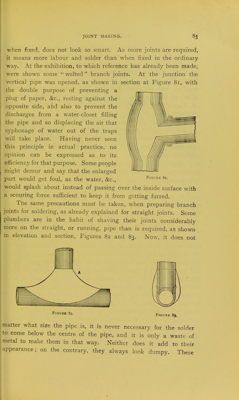 when fixed, does not look so smart. As more joints are required, it means more labour and solder than when fixed in the ordinary way. At the exhibition, to which reference has already been made, were shown some  welted branch joints. At the junction the vertical pipe was opened, as shown in section at Figure 8i, with the double purpose of preventing a plug of paper, &c., resting against the opposite side, and also to prevent the discharges from a water-closet filling the pipe and so displacing the air that syphonage of water out of the traps will take place. Having never seen this principle in actual practice, no opinion can be expressed as to its efficiency for that purpose. Some people might demur and say that the enlarged part would get foul, as the water, &c., would splash about instead of passing over the inside surface with a scouring force sufficient to keep it from getting furred. The same precautions must be taken, when preparing branch joints for soldering, as already explained for straight joints. Some plumbers are in the habit of shaving their joints considerably more on the straight, or running, pipe than is required, as shown in elevation and section, Figures 82 and 83. Now, it does not Figure 8i. matter what size the pipe is, it is never necessary for the solder to come below the centre of the pipe, and it is only a waste of metal to make them in that way. Neither does it add to their appearance; on the contrary, they always look dumpy. These