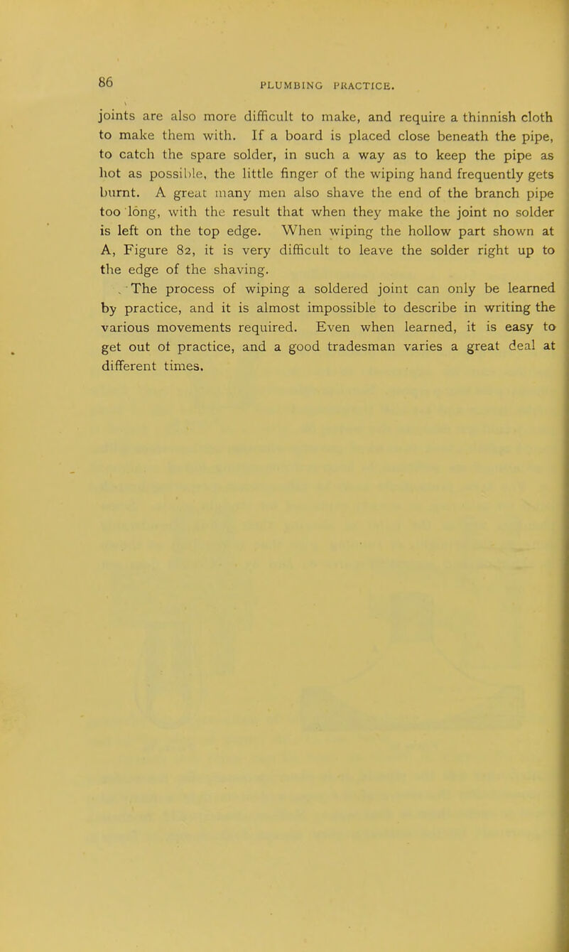 joints are also more difficult to make, and require a thinnish cloth to make them with. If a board is placed close beneath the pipe, to catch the spare solder, in such a way as to keep the pipe as hot as possible, the little finger of the wiping hand frequently gets burnt. A great many men also shave the end of the branch pipe too long, with the result that when they make the joint no solder is left on the top edge. When wiping the hollow part shown at A, Figure 82, it is very difficult to leave the solder right up to the edge of the shaving. , • The process of wiping a soldered joint can only be learned by practice, and it is almost impossible to describe in writing the various movements required. Even when learned, it is easy to get out ot practice, and a good tradesman varies a great deal at different times.