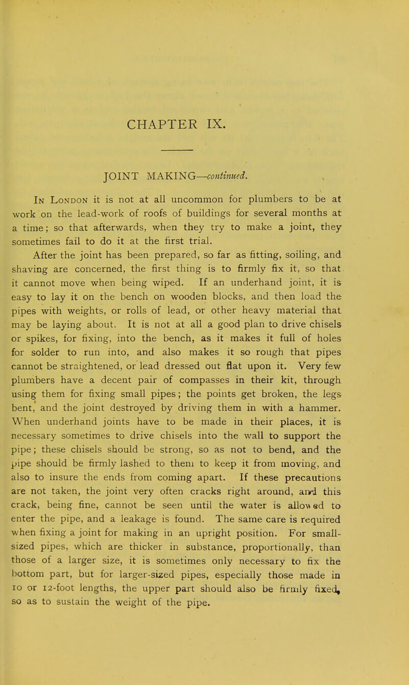 JOINT MAKING—continued. In London it is not at all uncommon for plumbers to be at work on the lead-work of roofs of buildings for several months at a time; so that afterwards, when they try to make a joint, they sometimes fail to do it at the first trial. After the joint has been prepared, so far as fitting, soiling, and shaving are concerned, the first thing is to firmly fix it, so that, it cannot move when being wiped. If an underhand joint, it is easy to lay it on the bench on wooden blocks, and then load the pipes with weights, or rolls of lead, or other heavy material that may be laying about. It is not at all a good plan to drive chisels or spikes, for fixing, into the bench, as it makes it full of holes for solder to run into, and also makes it so rough that pipes cannot be straightened, or lead dressed out flat upon it. Very few plumbers have a decent pair of compasses in their kit, through using them for fixing small pipes; the points get broken, the legs bent, and the joint destroyed by driving them in with a hammer. When underhand joints have to be made in their places, it is necessary sometimes to drive chisels into the wall to support the pipe; these chisels should be strong, so as not to bend, and the pipe should be firmly lashed to them to keep it from moving, and also to insure the ends from coming apart. If these precautions are not taken, the joint very often cracks right around, arrd this crack, being fine, cannot be seen until the water is allo\» ed tO' enter the pipe, and a leakage is found. The same care is required when fixing a joint for making in an upright position. For small- sized pipes, which are thicker in substance, proportionally, than those of a larger size, it is sometimes only necessary to fix the bottom part, but for larger-sized pipes, especially those made in lo or i2-foot lengths, the upper part should also be firmly fixed, so as to sustain the weight of the pipe.