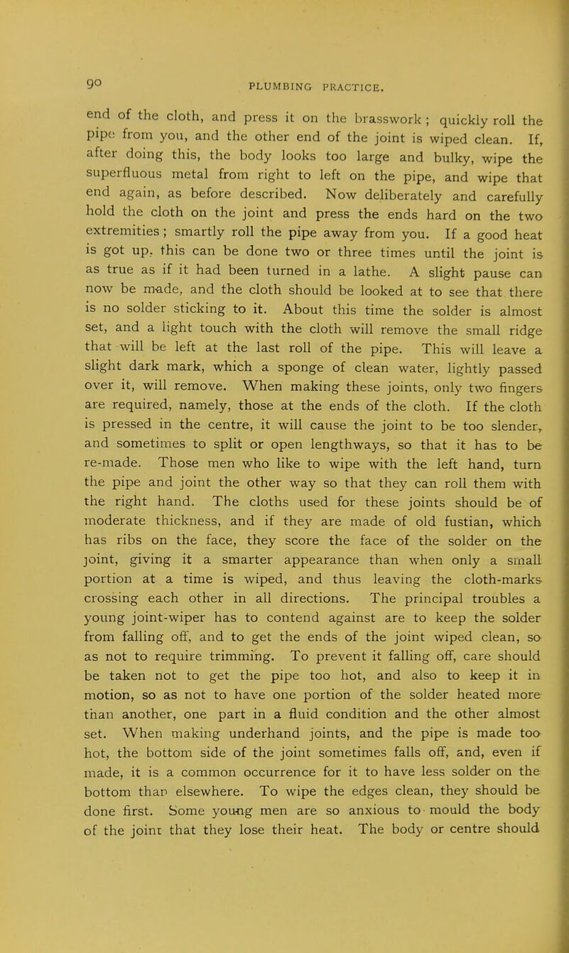 go end of the cloth, and press it on the brasswork ; quickly roU the pipe from you, and the other end of the joint is wiped clean. If, after doing this, the body looks too large and bulky, wipe the superfluous metal from right to left on the pipe, and wipe that end again, as before described. Now deliberately and carefully hold the cloth on the joint and press the ends hard on the two extremities; smartly roll the pipe away from you. If a good heat is got up, this can be done two or three times until the joint is as true as if it had been turned in a lathe. A slight pause can now be made, and the cloth should be looked at to see that there is no solder sticking to it. About this time the solder is almost set, and a light touch with the cloth will remove the small ridge that will be left at the last roll of the pipe. This will leave a slight dark mark, which a sponge of clean water, lightly passed over it, will remove. When making these joints, only two fingers are required, namely, those at the ends of the cloth. If the cloth is pressed in the centre, it will cause the joint to be too slender, and sometimes to split or open lengthways, so that it has to be re-made. Those men who like to wipe with the left hand, turn the pipe and joint the other way so that they can roll them with the right hand. The cloths used for these joints should be of moderate thickness, and if they are made of old fustian, which has ribs on the face, they score the face of the solder on the joint, giving it a smarter appearance than when only a small portion at a time is wiped, and thus leaving the cloth-marks crossing each other in all directions. The principal troubles a young joint-wiper has to contend against are to keep the solder from falling off, and to get the ends of the joint wiped clean, so as not to require trimming. To prevent it falling off, care should be taken not to get the pipe too hot, and also to keep it in motion, so as not to have one portion of the solder heated more than another, one part in a fluid condition and the other almost set. When making underhand joints, and the pipe is made too hot, the bottom side of the joint sometimes falls off, and, even if made, it is a common occurrence for it to have less solder on the bottom than elsewhere. To wipe the edges clean, they should be done first. Some you-ng men are so anxious to mould the body of the joint that they lose their heat. The body or centre should