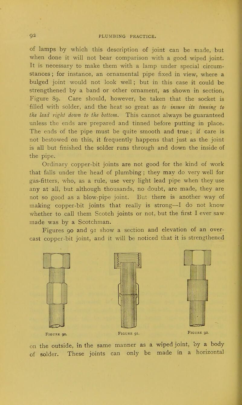 of lamps by which this description of joint can be made, but when done it will not bear comparison with a good wiped joint. It is necessarj' to make them with a lamp under special circum- stances ; for instance, an ornamental pipe fixed in view, where a bulged joint would not look well; but in this case it could be strengthened by a band or other ornament, as shown in section. Figure 89. Care should, however, be taken that the socket is filled with solder, and the heat so great as to insure its tinning to the lead right down to the bottom. This cannot always be guaranteed unless the ends are prepared and tinned before putting in place. The ends of the pipe must be quite smooth and true ; if care is not bestowed on this, it frequently happens that just as the joint is all but finished the solder runs through and down the inside of the pipe. Ordinary copper-bit joints are not good for the kind of work that falls under the head of plumbing; they may do very well for gas-fitters, who, as a rule, use very light lead pipe when they use any at all, but although thousands, no doubt, are made, they are not so good as a blow-pipe joint. But there is another way of making copper-bit joints that really is strong—I do not know whether to call them Scotch joints or not, but the first I ever saw made was by a Scotchman. Figures 90 and 91 show a section and elevation of an over- cast copper-bit joint, and it will be noticed that it is strengthened Figure go. Figure 91. Figure 92. on the outside, in the same manner as a wiped joint, by a body of solder. These joints can only be made in a horizontal