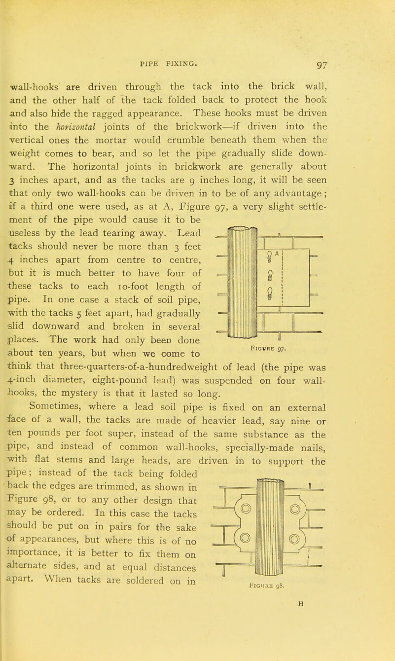 wall-hooks are driven through the tack into the brick wall, and the other half of the tack folded back to protect the hook and also hide the ragged appearance. These hooks must be driven into the horizontal joints of the brickwork—if driven into the vertical ones the mortar would crumble beneath them when the weight comes to bear, and so let the pipe gradually slide down- ward. The horizontal joints in brickwork are generally about 3 inches apart, and as the tacks are 9 inches long, it will be seen that only two wall-hooks can be driven in to be of any advantage; if a third one were used, as at A, Figure 97, a very slight settle- ment of the pipe would cause it to be useless by the lead tearing away. Lead tacks should never be more than 3 feet .4 inches apart from centre to centre, but it is much better to have four of these tacks to each lo-foot length of pipe. In one case a stack of soil pipe, ■with the tacks 5 feet apart, had gradually ■slid downward and broken in several places. The work had only been done about ten years, but when we come to think that three-quarters-of-a-hundredweight of lead (the pipe was 4-inch diameter, eight-pound lead) was suspended on four wall- -hooks, the mystery is that it lasted so long. Sometimes, where a lead soil pipe is fixed on an external face of a wall, the tacks are made of heavier lead, say nine or ten pounds per foot super, instead of the same substance as the pipe, and instead of common wall-hooks, specially-made nails, with flat stems and large heads, are driven in to support the pipe; instead of the tack being folded • back the edges are trimmed, as shown in Figure 98, or to any other design that may be ordered. In this case the tacks should be put on in pairs for the sake ■of appearances, but where this is of no importance, it is better to fix them on alternate sides, and at equal distances apart. When tacks are soldered on in H
