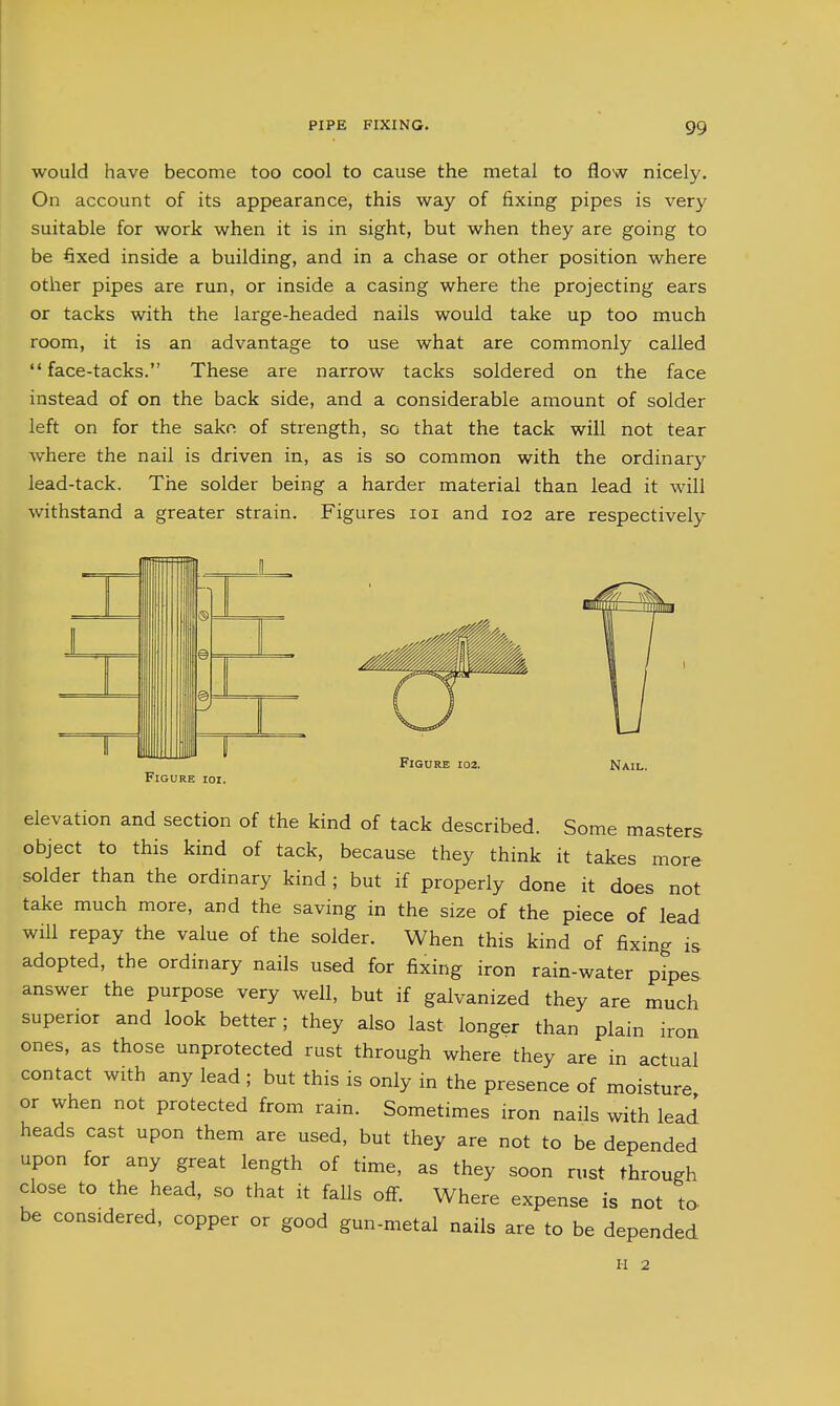 would have become too cool to cause the metal to flow nicely. On account of its appearance, this way of fixing pipes is very suitable for work when it is in sight, but when they are going to be fixed inside a building, and in a chase or other position where other pipes are run, or inside a casing where the projecting ears or tacks with the large-headed nails would take up too much room, it is an advantage to use what are commonly called face-tacks. These are narrow tacks soldered on the face instead of on the back side, and a considerable amount of solder left on for the sako of strength, so that the tack will not tear where the nail is driven in, as is so common with the ordinary lead-tack. The solder being a harder material than lead it will withstand a greater strain. Figures loi and 102 are respectively \v\m ' 1 lib r p 11 Figure ioi. Figure 102. Nail. elevation and section of the kind of tack described. Some masters object to this kind of tack, because they think it takes more solder than the ordinary kind ; but if properly done it does not take much more, and the saving in the size of the piece of lead will repay the value of the solder. When this kind of fixing is adopted, the ordinary nails used for fixing iron rain-water pipes answer the purpose very well, but if galvanized they are much superior and look better; they also last longer than plain iron ones, as those unprotected rust through where they are in actual contact with any lead ; but this is only in the presence of moisture or when not protected from rain. Sometimes iron nails with lead heads cast upon them are used, but they are not to be depended upon for any great length of time, as they soon rust through close to the head, so that it falls off. Where expense is not to. be considered, copper or good gun-metal nails are to be depended 11 2