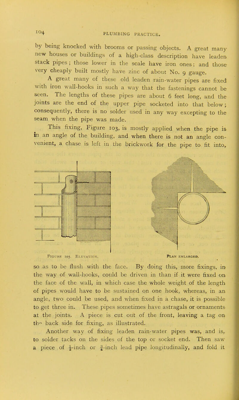 by being knocked with brooms or passing objects. A great many new houses or buildings of a high-class description have leaden stack pipes ; those lower in the scale have iron ones; and those very cheaply built mostly have zinc of about No. 9 gauge. A great many of these old leaden rain-water pipes are fixed with iron wall-hooks in such a way that the fastenings cannot be seen. The lengths of these pipes are about 6 feet long, and the joints are the end of the upper pipe socketed into that below; consequently, there is no solder used in any way excepting to the seam when the pipe was made. This fixing, Figure 103, is mostly applied when the pipe is in an angle of the building, and when there is not an angle con- venient, a chase is left in the brickwork for the pipe to fit into. Figure 103. Elevation. Plan enlarged. so as to be flush with the face. By doing this, more fixings, in the way of wall-hooks, could be driven in than if it were fixed on the face of the wall, in which case the whole weight of the length of pipes would have to be sustained on one hook, whereas, in an angle, two could be used, and when fixed in a chase, it is possible to get three in. These pipes sometimes have astragals or ornaments at the joints. A piece is cut out of the front, leaving a tag oa th back side for fixing, as illustrated. Another way of fixing leaden rain-water pipes was, and is,, to solder tacks on the sides of the top or socket end. Then saw a piece of ^-inch or f-inch lead pipe longitudinally, and fold it