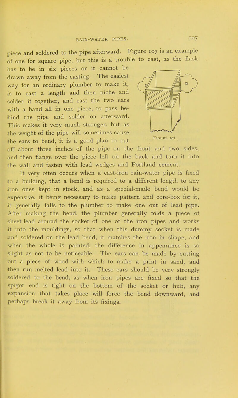 piece and soldered to the pipe afterward. Figure 107 is an example of one for square pipe, but this is a trouble to cast, as the flask has to be in six pieces or it cannot be drawn away from the casting. The easiest way for an ordinary plumber to make it, is to cast a length and then niche and solder it together, and cast the two ears with a band all in one piece, to pass be- hind the pipe and solder on afterward. This makes it very much stronger, but as the weight of the pipe will sometimes cause the ears to bend, it is a good plan to cut oflf about three inches of the pipe on the front and two sides, and then flange over the piece left on the back and turn it into the wall and fasten with lead wedges and Portland cement. It very often occurs when a cast-iron rain-water pipe is fixed to a building, that a bend is required to a different length to any iron ones kept in stock, and as a special-made bend would be expensive, it being necessary to make pattern and core-box for it, it generally falls to the plumber to make one out of lead pipe. After making the bend, the plumber generally folds a piece of sheet-lead around the socket of one of the iron pipes and works it into the mouldings, so that when this dummy socket is made and soldered on the lead bend, it matches the iron in shape, and when the whole is painted, the difference in appearance is so slight as not to be noticeable. The ears can be made by cutting out a piece of wood with which to make a print in sand, and then run melted lead into it. These ears should be very strongly soldered to the bend, as when iron pipes are fixed so that the spigot end is tight on the bottom of the socket or hub, any expansion that takes place will force the bend downward, and perhaps break it away from its fixings.