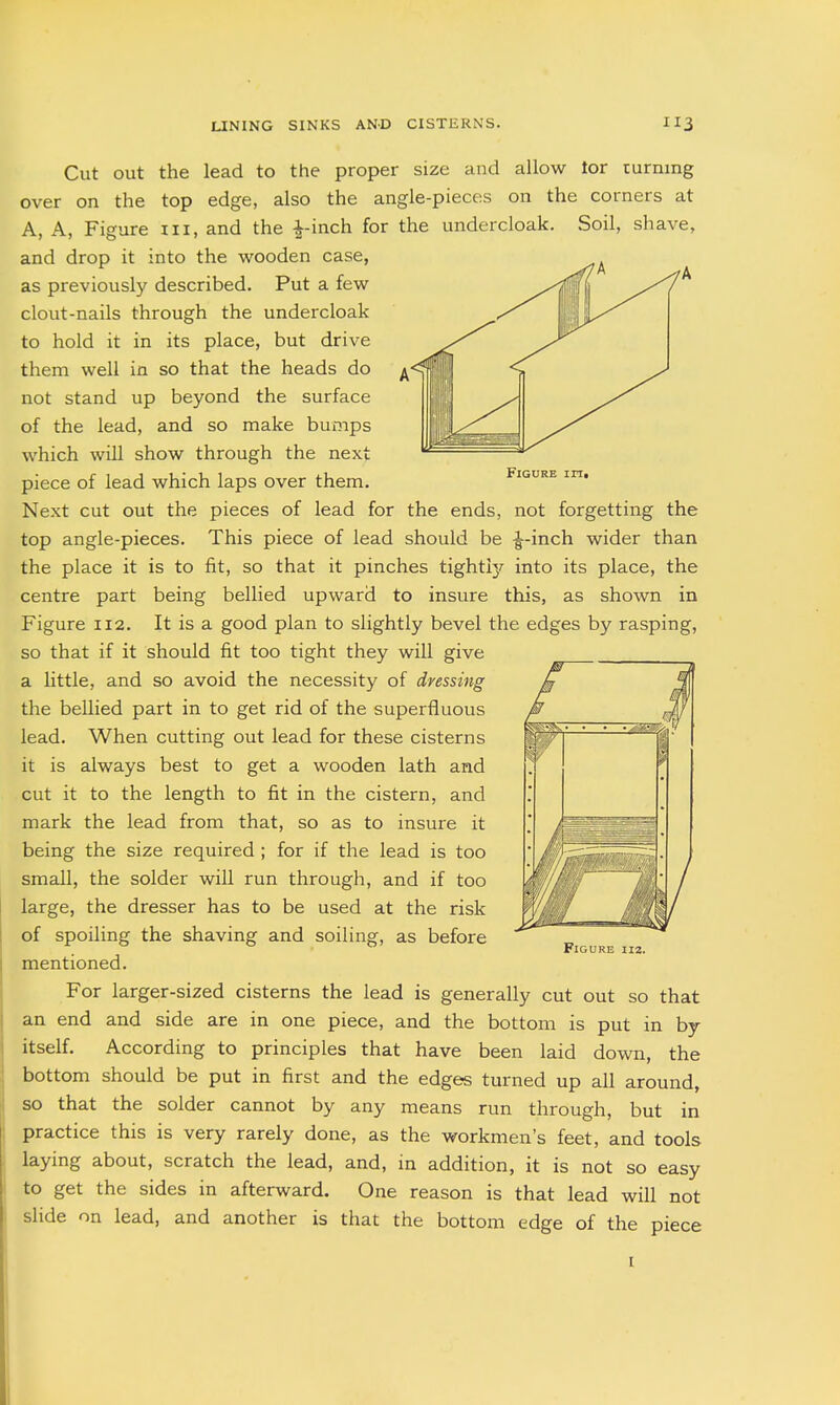 Cut out the lead to the proper size and allow lor turning over on the top edge, also the angle-pieces on the corners at A, A, Figure iii, and the -^-inch for the undercloak. Soil, shave, and drop it into the wooden case, as previously described. Put a few clout-nails through the undercloak to hold it in its place, but drive them well in so that the heads do ^ not stand up beyond the surface of the lead, and so make bumps which will show through the next piece of lead which laps over them. Next cut out the pieces of lead for the ends, not forgetting the top angle-pieces. This piece of lead should be ^-inch wider than the place it is to fit, so that it pinches tightly into its place, the centre part being bellied upward to insure this, as shown in Figure 112. It is a good plan to slightly bevel the edges by rasping, so that if it should fit too tight they will give a little, and so avoid the necessity of dressing the bellied part in to get rid of the superfluous lead. When cutting out lead for these cisterns it is always best to get a wooden lath and cut it to the length to fit in the cistern, and mark the lead from that, so as to insure it being the size required ; for if the lead is too small, the solder will run through, and if too large, the dresser has to be used at the risk of spoiling the shaving and soiling, as before mentioned. For larger-sized cisterns the lead is generally cut out so that an end and side are in one piece, and the bottom is put in by itself. According to principles that have been laid down, the bottom should be put in first and the edges turned up all around, so that the solder cannot by any means run through, but in practice this is very rarely done, as the workmen's feet, and tools laying about, scratch the lead, and, in addition, it is not so easy to get the sides in afterward. One reason is that lead will not slide on lead, and another is that the bottom edge of the piece Figure iiz. I