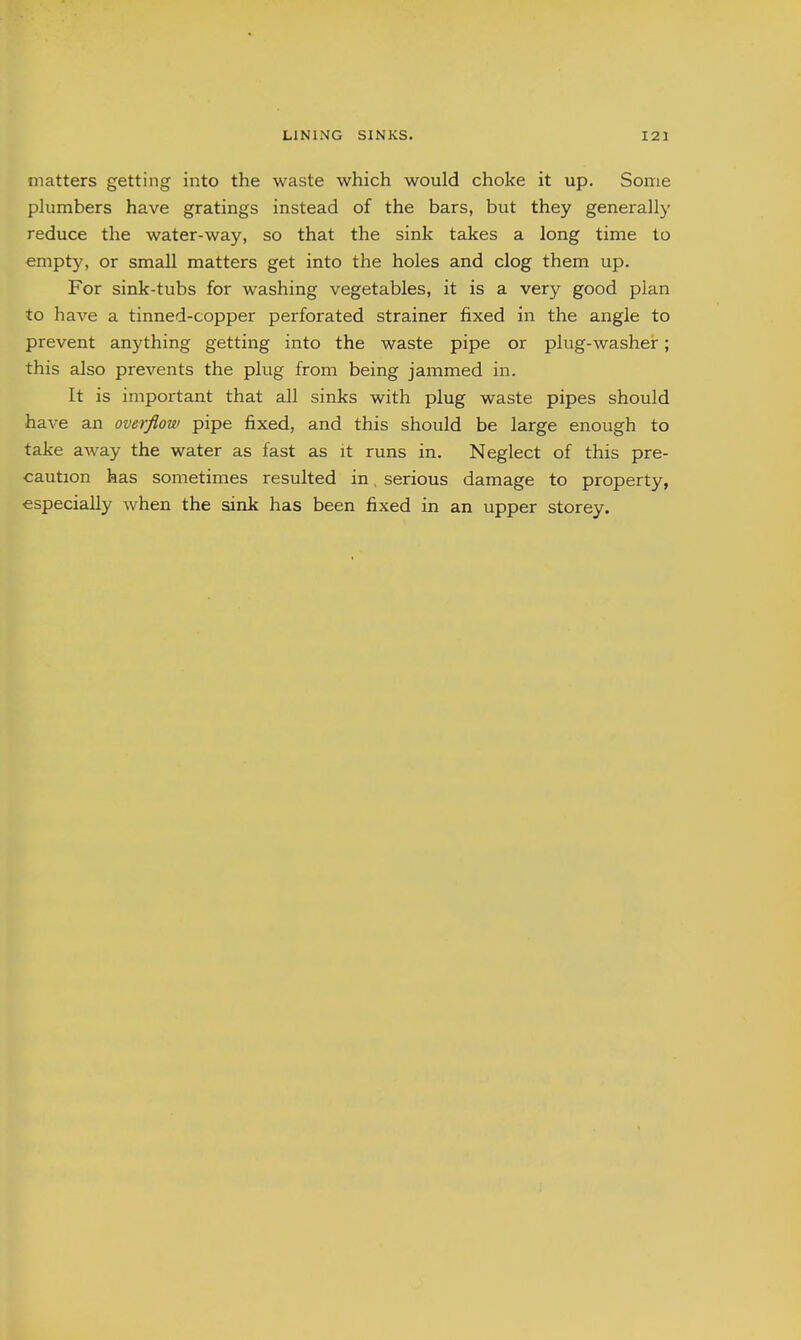 matters getting into the waste which would choke it up. Some phimbers have gratings instead of the bars, but they generally reduce the water-way, so that the sink takes a long time to empty, or small matters get into the holes and clog them up. For sink-tubs for washing vegetables, it is a very good plan to have a tinned-copper perforated strainer fixed in the angle to prevent anything getting into the waste pipe or plug-washeir; this also prevents the plug from being jammed in. It is important that all sinks with plug waste pipes should have an overflow pipe fixed, and this should be large enough to take away the water as fast as it runs in. Neglect of this pre- caution has sometimes resulted in, serious damage to property, especially when the sink has been fixed in an upper storey.