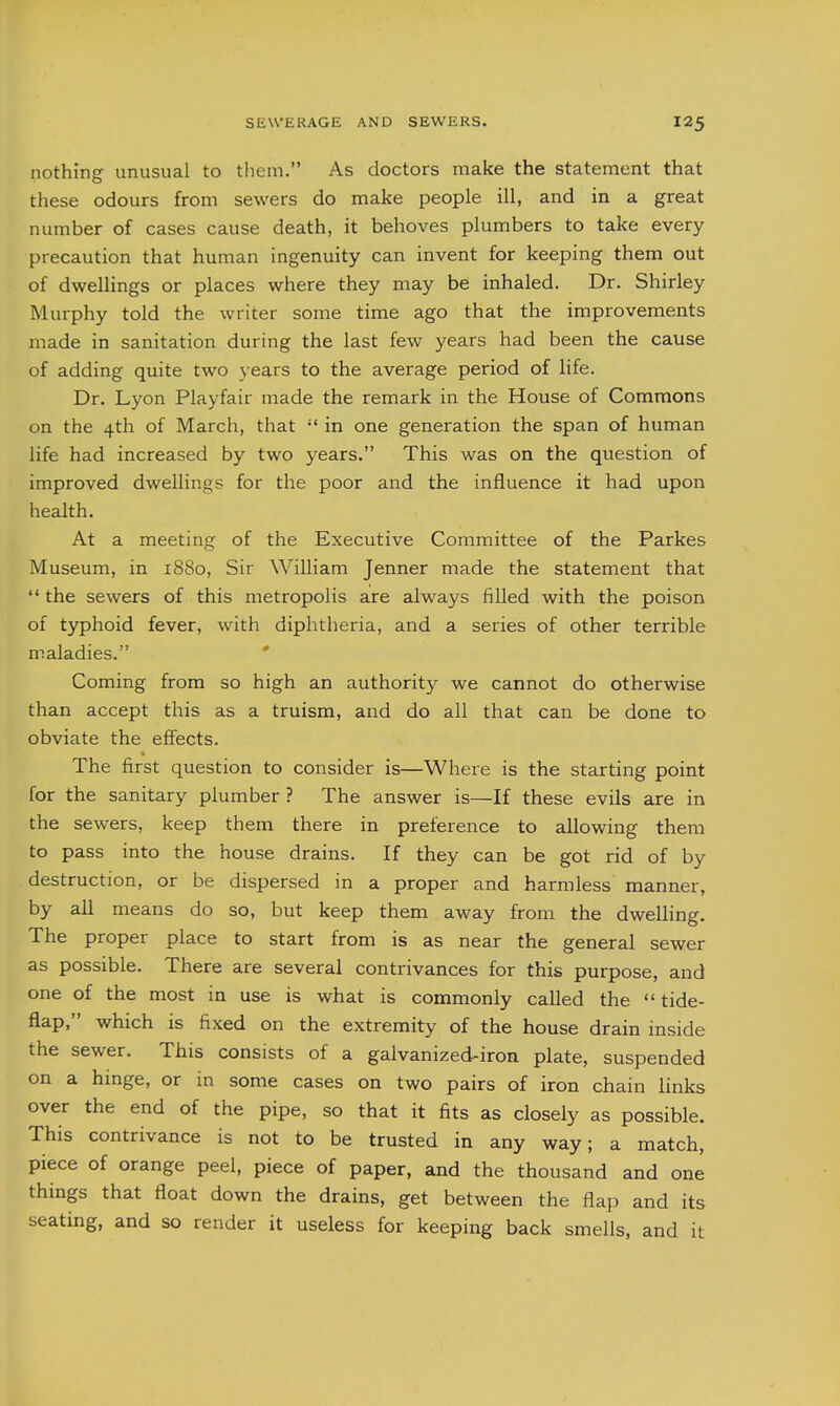 nothing unusual to them. As doctors make the statement that these odours from sewers do make people ill, and in a great number of cases cause death, it behoves plumbers to take every precaution that human ingenuity can invent for keeping them out of dwellings or places where they may be inhaled. Dr. Shirley Murphy told the writer some time ago that the improvements made in sanitation during the last few years had been the cause of adding quite two 3 ears to the average period of life. Dr. Lyon Playfair made the remark in the House of Commons on the 4th of March, that  in one generation the span of human life had increased by two years. This was on the question of improved dwellings for the poor and the influence it had upon health. At a meeting of the Executive Committee of the Parkes Museum, in 1880, Sir William Jenner made the statement that  the sewers of this metropolis are always filled with the poison of typhoid fever, with diphtheria, and a series of other terrible maladies. Coming from so high an authority we cannot do otherwise than accept this as a truism, and do all that can be done to obviate the effects. The first question to consider is—Where is the starting point for the sanitary plumber ? The answer is—If these evils are in the sewers, keep them there in preference to allowing them to pass into the house drains. If they can be got rid of by destruction, or be dispersed in a proper and harmless manner, by all means do so, but keep them away from the dwelling. The proper place to start from is as near the general sewer as possible. There are several contrivances for this purpose, and one of the most in use is what is commonly called the  tide- flap, which is fixed on the extremity of the house drain inside the sewer. This consists of a galvanized-iron plate, suspended on a hinge, or in some cases on two pairs of iron chain links over the end of the pipe, so that it fits as closely as possible. This contrivance is not to be trusted in any way; a match, piece of orange peel, piece of paper, and the thousand and one things that float down the drains, get between the flap and its seating, and so render it useless for keeping back smells, and it