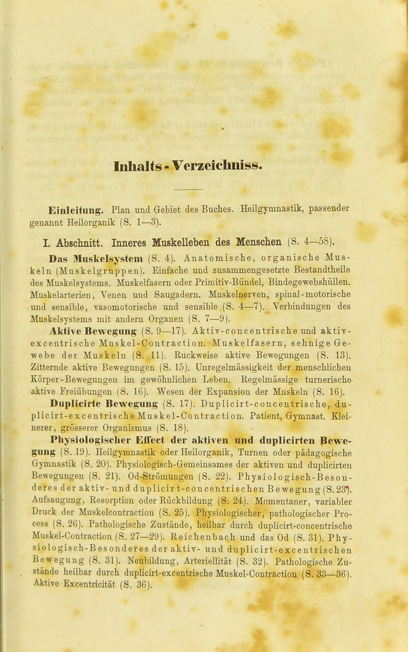 Inhalts - Verzeiclmiss. Einleitimg. Plan und Gebiet des Buches. Heilgymnastik, passender genannt Heüorganik (S. 1—3). I. Abschnitt. Inneres Muskelleben des Menschen (S. 4—58). Das Muskelsystem (S. 4). Anatomisclie, organische Mus- keln (Muskelgruppen). Einfache und zusammengesetzte Bestandtheüe des Muskelsystems. Muskelfasern oder Primitiv-Büiidel, Biadege-webshüllen. Muskelarterien, Venen und Saugadern. Muskelnerven, spinal-motorische und sensible, Tasomotorische und sensible (S. 4—7). Verbindungen des Muskelsystems mit andern Organen (S. 7—9). Aktive Bewegung (S. 9—17). Aktiv-concentrische und aktiv- excentrische Muskel-Coutraction. Muskelfasern, sehnige Ge- webe der Muskeln (S. 11). Ruckweise aktive Bewegungen (S. 13). Zitternde aktive Bewegungen (S. 15). Unregelmässigkeit der menschlichen Körper-Bewegungen im gewöhnlichen Leben. Regelmässige turnerische aktive Freiübungen (S. 16). Wesen der Expansion der Muskeln (S. 16J. Duplicirte Bewegung (S. 17). Duplicirt-concentrische, du- plicirt-excentrische Muskel-Contraction. Patient, Gymnast. Klei- nerer, grösserer Organismus (S. 18). Physiologischer Effect der aktiven und dnplicirten Bewe- gung (S. 19). Heilgymnastik oder Heüorganik, Turnen oder pädagogische Gymnastik (S. 20). Physiologisch-Gemeinsames der aktiven und duplicirten Bewegungen (S. 21). Od-Strömungen (S. 22). Physiologisch-Beson- deres der aktiv- und duplicir t-concentrischen Bewegung (S.23^. Aufsaugung, Resorption oder Rückbildung (S. 24). Momentaner, variabler Druck der Muskelcontraction (S. 25). Physiologischer, pathologischer Pro- cess (S. 26). Pathologische Zustände, heilbar durch duplicirt-concentrische Muskel-Contraction (S. 27—29). Reichenbach und das Od (S. 31). Phy- siologisch-Besonderes der aktiv- und duplicirt-excentrischen Bewegung (S. 31). Neubildung, Arteriellität (S. 32). Pathologische Zu- stände heilbar durch duplicirt-excentrische Muskel-Contraction (S. 33—36). Aktive Excentricität (S. 36). 4