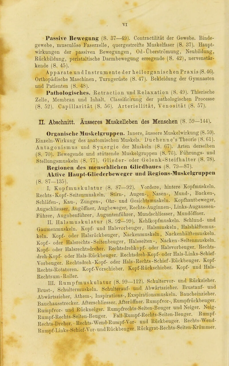 Passive Bewegung (S. 37—49). Contractilität der Gewebe. Binde- gewebe, nmsculöse Faserzelle, quergestreifte Muskelfaser (S. 37). Haupt- wirkungen der passiven Bewegungen, Od-Überströmung, Neubildung, Rückbildung, peristaltische Darmbewegung erregende (S. 42), nervenstär- kende (S. 45). Apparate und Instrumente der heilorganischenPraxis (S.46). Orthopädische Maschinen, Turugerüste (S. 47). Bekleidung der Gymnasten und Patienten (S. 48). Pathologisches. Retraction und Relaxation (S. 49). Thierische Zelle, Membran und Inhalt. Classificirung der pathologischen Processe (S. 52). Capillarität (S. 56). Ärteriellität, Venosität (S. 57). n. Abschnitt. Äusseres Muskelleben des Menschen (S. 59—144). Organische Muskelgruppen. Innere, äussere Muskelwirkung (S.59). Einzeln-Wirkung des anatomischen Muskels. Duchenne's Theorie (S. 61). Antagonismus und Synergie der Muskeln (S. 67). Arten derselben (S. 70). Bewegende und stützende Muskelgruppen (S. 78). Führungs- und Stelluugsmxiskelu (S. 77). Glieder- oder Gelenk-Steifhalter (S. 78). Regionen des menschliclien Gliedbaues (S. 79—87). Aktive Haupt-Gliederbeweger und Regions-Muskelgruppen (S. 87—135). I. Kopfmuskulatur (S. 87—92). Vordere, hintere Kopfmuskeln. Rechts-Kopf-Seitenmuskeln. Stirn-, Augen-, Nasen-, Mund-, Backen-, Schläfen-, Kau-, Zungen-, Ohr- und Gesichtsmuskeln. Kopfhautbeweger, Augschliesser, Augöffner, Augbeweger, Rechts-Auginnen-, Links-Augaussen- Führer, Augobenführer, Auguntenführer, Mundschliesser, Mundöffuer. II. Halsmuskulatur (S. 92—99). Kehlkopfmuskeln. Schlund- und Gaumenmuskeln. Kopf- und Halsvorbeuger, Halsmuskeln, Halshälftemus- keln. Kopf- oder Halsrückbeuger, Nackenmuskeln, Nackeuhälftemuskelu. Kopf- oder Halsrechts-Seitenbeuger, Halsseiten-, Nacken-Seitenmuskeln. Kopf- oder Halsrechtsdreher. Rechtsdi-ehkopf- oder Halsvorbeuger. Rechts- dreh-Kopf- oder Hals-Rückbeuger. Rechtsdreh-Kopf- oder Hals-Links-Schief- Vorbeuger. Rechtsdreh-Kopf- oder Hals-Rechts-Schief-Rückbeuger. Kopf- Rechts-Rotatoren. Kopf-Vorschieber. Kopf-Rückschieber. Kopf- und Hals- Rechtsuni-Roller. .. , . , III. Rumpfmuskulatur (S. 99-112). Schultervor- und Rückzieher. Brust-, Schultermuskelu. Schulterauf- und Abwärtszieher. Brustauf- und Abwärtszieher, Athem-, luspü-ations-, Exspirationsmuskeln. Baucheinzieber. Bauchausstrecker. Afterschliesser. Afteröffner. Rumpfvor-, Rumpfruckbeuger. Rumpfvor- und Rückneiger. Rmnpfi-cchts-Seiten-Beugor und Neiger. Neig- Rumpf-Rechts-Seiten-Beuger. Fall-Rumpf-Rechts-Seiten-Beuger. Rumpf- Rechts-Dreher • Rechts-Wend-Rumpf-Vor- und Rückbeugor. Rechts-Wend- Rumpf-Links-Schief-Vor-undRÜGkbeuger. Rückgrat-Rechts-Sciten-Krummer.