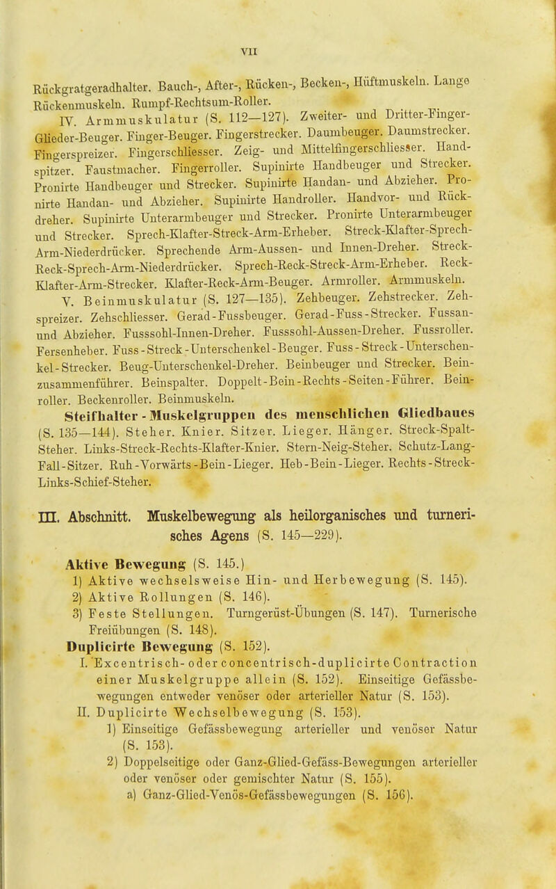 Rückgratgeradhalter. Bauch-, After-, Rücken-, Becken-, Hüftmuskeln. Lange Rückenmuskeln. Rumpf-Rechtsum-Roller. IV Armmuskulatur (S. 112-127). Zweiter- und Dritter-1 mger- GUeder-Beuger. Finger-Beuger. Fingerstrecker. Daumbeuger. Daumstrecker. Fino-erspreizer. Fingcrschliesser. Zeig- und Mittelfingerschliesser. Hand- spitzer. Faustmacher. Fingerroller. Supiuirte Handbeuger und Strecker. Pronirte Handbeuger und Strecker. Supiuirte Handan- und Abzieher. Pro- nirte Handau- und Abzieher. Supiuirte HandroUer. Handvor- und Ruck- dreher. Supiuirte Unterarmbeuger und Strecker. Pronirte Unter armbeuger und Strecker. Sprech-Klafter-Steeck-Arm-Erheber. Streck-Klafter-Sprech- Arm-Niederdrücker. Sprechende Arm-Aussen- und Innen-Dreher. Streck- Reck-Sprech-Ai-m-Niederdrücker. Sprech-Reck-Streck-Arm-Erheber. Reck- Klafter-Arm-Strecker. Klafter-Reck-Arm-Beuger. ArmroUer. Armmuskelu. V. Beinmuskulatur (S. 127—135). Zehbeuger. Zehstrecker. Zeh- spreizer. Zehschliesser. Gerad-Fussbeuger. Gerad-Fuss-Sti-ecker. Fussan- und Abzieher. Fusssohl-Iunen-Dreher. Fusssohl-Aussen-Dreher. Fussroller. Fersenheber. Fuss - Streck - Unterschenkel - Beuger. Fuss - Streck - Unterschen- kel-Strecker. Beug-Unterschenkel-Dreher. Beiubeuger und Strecker. Bein- zusammenführer. Beinspalter. Doppelt-Bein-Rechts-Seiten-Führer. Bein- roller. Beckenroller. Beinmuskelu. Steiflialter - Muskelgiiippen des menschlichen Gliedbaues (S. 135—144). Steher. Knier. Sitzer. Lieger. Hänger. Streck-Spalt- Steher. Liuks-Streck-Rechts-Klafter-Kuier. Stern-Neig-Steher. Schutz-Lang- Fall-Sitzer. Ruh-Vorwärts-Bein-Lieger. Heb-Bein-Lieger. Rechts-Streck- Links-Schief-Steher. TTT. Abschnitt. Muskelbewegung als heilorganisches und turneri- sches Agens (S. 145—229). Aktive Bewegung (S. 145.) 1) Aktive -wechselsweise Hin- und Herbewegung (S. 145). 2) Aktive Rollungen (S. 146). 3) Feste Stellungen. Turngerüst-Übungen (S. 147). Turnerische Freiübungen (S. 148). Duplicirtc Bewegung (S. 152). I. Excentrisch- oderconcentrisch-duplicirteContraction einer Muskclgruppe allein (S. 152). Einseitige Gefässbe- wegungen entweder venöser oder arterieller Natur (S. 153). U. Duplicirto Wechselbewegung (S. 153). 1) Einseitige Gefässbewegung arterieller und venöser Natur (S. 153). 2) Doppelseitige oder Ganz-Glied-Gefäss-Bewegungen arterieller oder venöser oder gemischter Natur (S. 155). a) Ganz-Glied-Venös-Gefässbewegungen (S. 156).