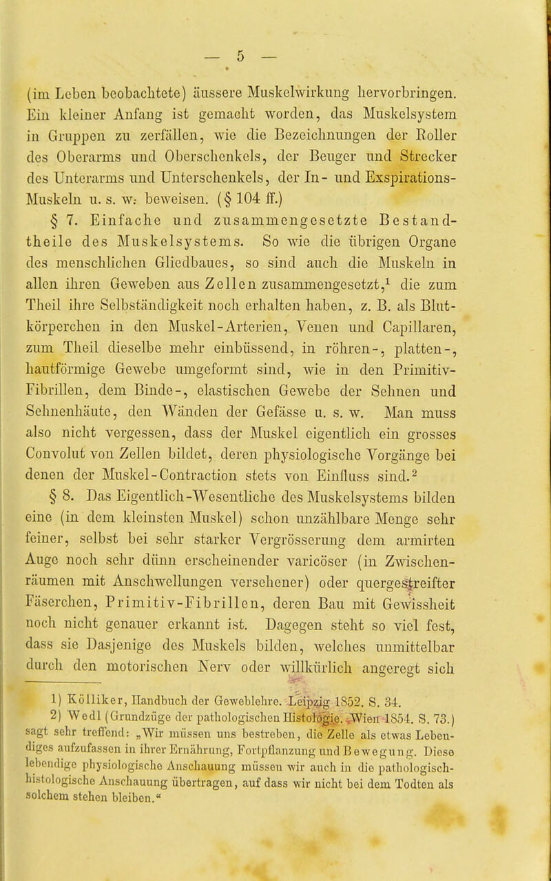 Ein kleiner Anfang ist gemaelit worden, das Muskelsystem in Gruijpen zu zerfallen, wie die Bezeichnungen der Roller des Oberarms und Oberschenkels, der Beuger und Strecker des Unterarms und Unterschenkels, der In- und Exspirations- Muskeln u. s. W: beweisen. (§ 104 ff.) § 7. Einfache und zusammengesetzte Bestand- theile des Muskelsystems. So wie die übrigen Organe des menschlichen Gliedbaues, so sind auch die Muskeln in allen ihren Geweben aus Zellen zusammengesetzt,^ die zum Theil ihre Selbständigkeit noch erhalten haben, z. B. als Blut- körperchen in den Muskel-Arterien, Venen und Capillaren, zum Theil dieselbe mehr eiubüssend, in röhren-, platten-, hautförmige Gewebe umgeformt sind, wie in den Primitiv- Fibrillen, dem Binde-, elastischen Gewebe der Sehnen und Sehuenhäute, den Wänden der Gefässe u. s. w. Man muss also nicht vergessen, dass der Muskel eigentlich ein grosses Convolut von Zellen bildet, deren physiologische Vorgänge bei denen der Muskel - Contraction stets von Einfluss sind.^ § 8. Das Eigentlich-Wesentliche des Muskelsystems bilden eine (in dem kleinsten Muskel) schon unzählbare Menge sehr feiner, selbst bei sehr starker Vergrösserung dem armirten Auge noch sehr dünn erscheinender varicöser (in Zwischen- räumen mit Anschwellungen versehener) oder querge^reifter Fäserchen, Primitiv-Fibrillen, deren Bau mit GeWissheit noch nicht genauer erkannt ist. Dagegen steht so viel fest, dass sie Dasjenige des Muskels bilden, welches unmittelbar durch den motorischen Nerv oder willkürlich angeregt sich 1) Kölliker, Handbuch der Geweblehre. Leipzig 1852. S. 34. 2) Wedl (Grundzüge der pathologischen Historö|.ie. y^\en 1854. S. 73.) sagt sehr trefleiul: „Wir müssen uns bestreben, die Zelle als etwas Leben- diges aufzufassen in ihrer Ernährung, Fortpflanzung und Bewegung. Diese lebeiulige physiologische Anschauung müssen wir auch in die pathologisch- hLstologischo Anschauung übertragen, auf dass wir nicht bei dem Todteu als solchem stehen bleiben.