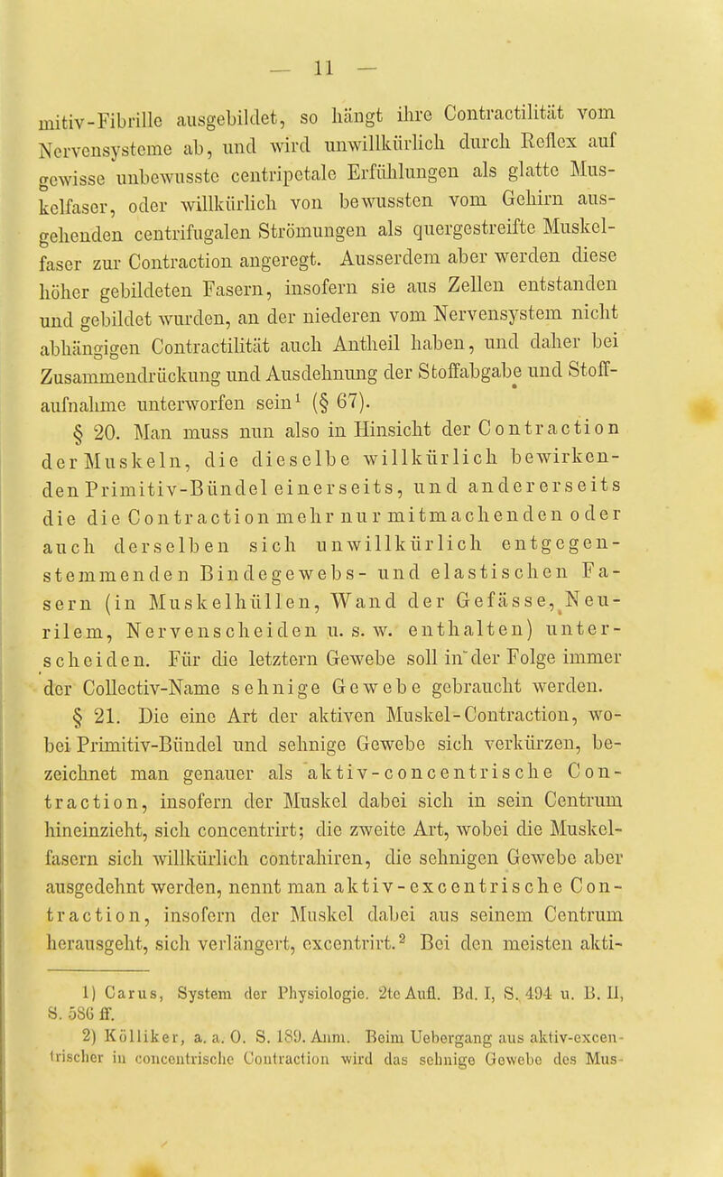 — 11 — initiv-Fibrille ausgebildet, so hängt ihre Contractilität vom Nervensysteme ab, und wird unwillkürHch durch Reflex auf gewisse unbewusstc centripctale Erfiihluugeu als glatte Mus- kelfaser, oder willkürlich von bewussten vom Gehirn aus- gehenden centrifugalen Strömungen als quergestreifte Muskel- faser zur Contraction angeregt. Ausserdem aber werden diese höher gebildeten Fasern, insofern sie aus Zellen entstanden und gebildet wurden, an der niederen vom Nervensystem nicht abhängigen Contractilität auch Antheil haben, und daher bei Zusammendrückung und Ausdehnung der Sfcoffabgabe und StolT- aufnahme unterworfen sein^ (§ 67). § 20. Man muss nun also in Hinsicht der Contraction deiMuskeln, die dieselbe willkürlich bewirken- den Primitiv-Bündel einerseits, und andererseits die die Contraction mehr nur mitmach enden od er auch derselben sich unwillkürlich entgegen- stemmenden Bindegewebs- und elastischen Fa- sern (in Muskelhüllen, Wand der Gefässe,^Neu- rilem, Nervenscheiden u. s. w. enthalten) unter- scheiden. Für die letztern Gewebe soll in der Folge immer der CoUectiv-Name sehnige Gewebe gebraucht werden. § 21. Die eine Art der aktiven Muskel-Contraction, wo- bei Primitiv-Bündel und sehnige Gewebe sich verkürzen, be- zeichnet man genauer als aktiv-concentrische Con- traction, insofern der Muskel dabei sich in sein Centrum hineinzieht, sich concentrirt; die zweite Art, wobei die Muskel- fasern sich willkürlich contrahiren, die sehnigen Gewebe aber ausgedehnt werden, nennt man aktiv-excentrische Con- traction, insofern der Muskel dabei aus seinem Centrum herausgeht, sich verlängert, excentrirt.^ Bei den meisten akti- 1) Carus, System der Physiologie. 2tcAufl. Bd. I, S. 494 u. B. 11, S. 58G ff. 2) Kölliker, a. a. 0. S. 189. Aiim. Beim Uebergang aus aktiv-excen- Irischcr in concontrische Coutraction wird das sehnige Gewebe dos Mus-