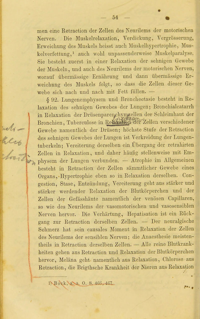 men eine Retraction der Zellen des Neurilems der motorischen Nerven. Die Muskelrelaxation, Verdickung, Ycrgrösserung, Erweichung des Muskels heisst auch Muskelhypertrophie, Mus- kelverfettung, ^ auch wohl unpassenderweise Muskelparalyse. Sie besteht zuerst in einer Relaxation der sehnigen Gewebe der Muskeln, und auch des Neurilems der motorischen Nerven, worauf übermässige Ernährung und dann übermässige Er- weichung des Muskels folgt, so dass die Zellen dieser Ge- webe sich nach und nach mit Fett füllen. — § 92. Lungenemphysem und Bronchectasie besteht in Re- laxation des sehnigen Gewebes der Lungen; Bronchialcatarrh in Relaxation der Drüsenparemchy^ellen der Schleimhaut der Bronchien, Tuberculose in Re^^^p^r'Zellen verschiedener Gewebe namentlich der Drüsen; höchste Stufe der Retraction des sehnigen Gewebes der Lungen ist Verkreidung der Lungen- tuberkeln; Vereiterung derselben ein Übergang der retrahirten Zellen in Relaxation, und daher häufig stellenweise mit Em- physem der Lungen verbunden. — Atrophie im Allgemeinen besteht in Retraction der Zellen sämmtlicher Gewebe eines Organs,-Hypertroi^hie eben so in Relaxation derselben. Con- gestion, Stase, Entzündung, Vereiterung geht aus stärkerund stärker werdender Relaxation der Blutkörperchen und der Zellen der Gefässhäute namenthch der venösen Capillaren, so wie des Neurilems der vasomotorischen und A^asosensiblen Nerven hervor. Die Verhärtung, Hepatisation ist ein Rück- gang zur Retraction derselben Zellen. — Der neuralgische Schmerz hat sein causales Moment in Relaxation der Zellen des Neurilems der sensiblen Nerven; die Anaesthesie meisten- theils in Retraction derselben Zellen. — Alle reine Blutkrank- heiten gehen aus Retraction und Relaxation der Blutkörperchen hervor, Meläna geht- namentlich aus Relaxation, Chlorose aus Retraction, die Brigthsche Krankheit der Nieren aus Relaxation