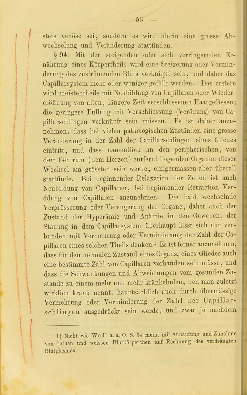 56 — stets venöse sei, sondern es wird hierin eine grosse Ab- wechselung und Veränderung stattfinden. § 94. Mit der steigenden oder sicli verringernden Er- nährung eines Körpertheils wird eine Steigerung oder Vermin- derung des zuströmenden Bluts verknüpft sein, und daher das Capillarsystem mehr oder weniger gefüllt werden. Das crstere wird meistentheils mit Neubildung von Capillaren oder Wieder- eröffnung von alten, längere Zeit verschlossenen Haargefässen; die geringere Füllung mit Verschliessung (Verödung) von Ca- pillarschlingen verknüpft sein müssen. Es ist daher anzu- nehmen, dass bei vielen pathologischen Zuständen eine grosse Veränderung in der Zahl der Capillarschlingen eines Gliedes eintritt, und dass namentlich an den peripherischen, von dem Centrum (dem Herzen) entfernt liegenden Organen dieser Wechsel am grössten sein werde, einigermassen aber überall stattfinde. Bei beginnender Relaxation der Zellen ist auch Neubildung von Capillaren, bei beginnender Retraction Ver- ödung von Capillaren anzunehmen. Die bald wechselnde Vergrösserung oder Verengerung der Organe, daher auch der Zustand der Hyperämie und Anämie in den Geweben, der Stauung in dem Capillarsystem überhaupt lässt sich nur ver- bunden mit Vermehrung oder Verminderung der Zahl der Ca- pillaren eines solchen Theils denken.^ Es ist ferner anzunehmen, dass für den normalen Zustand eines Organs, eines Gliedes auch eine bestimmte Zahl von Capillaren vorhanden sein müsse, und dass die Schwankungen und Abweichungen vom gesunden Zu- stande zu einem mehr und mehr kränkelnden, den man zuletzt wirklich krank nennt, hauptsächlich auch durch übermässige Vermehrung oder Verminderung der Zahl der Capillar- schlingen ausgedrückt sein werde, und zwar je nachdem 1) Nicht -wie Wedl a. a, 0. S. 34 meint mit Anhäufung und Zunahme von rothen und weissen Blutkörperchen auf Rechnung des verdrängten Blutplasmas.