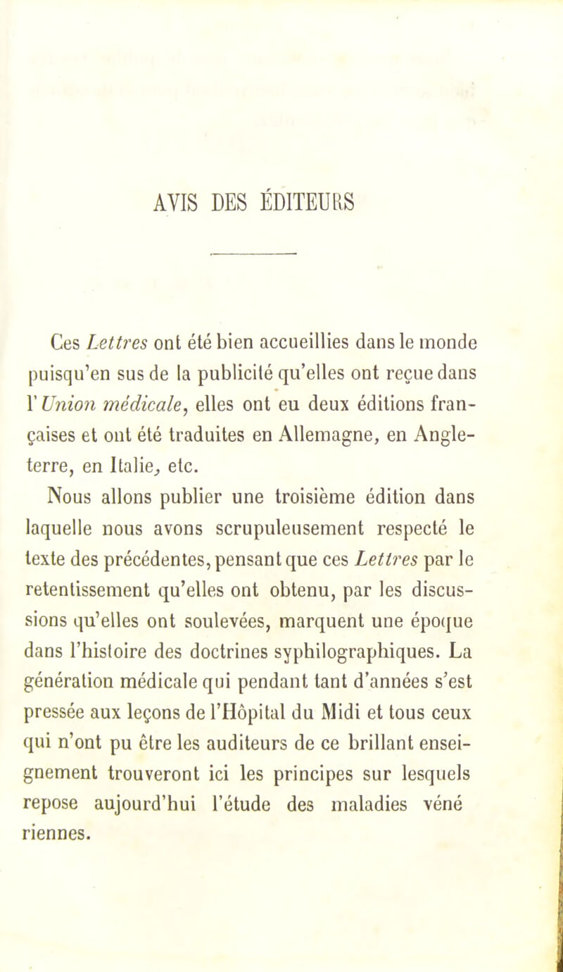 AVIS DES ÉDITEURS Ces Lettres ont été bien accueillies dans le monde puisqu'en sus de la publicité qu'elles ont reçue dans l'Union médicale, elles ont eu deux éditions fran- çaises et ont été traduites en Allemagne, en Angle- terre, en Italie, etc. Nous allons publier une troisième édition dans laquelle nous avons scrupuleusement respecté le texte des précédentes, pensant que ces Lettres par le retentissement qu'elles ont obtenu, par les discus- sions qu'elles ont soulevées, marquent une époque dans l'histoire des doctrines syphilographiques. La génération médicale qui pendant tant d'années s'est pressée aux leçons de l'Hôpital du Midi et tous ceux qui n'ont pu être les auditeurs de ce brillant ensei- gnement trouveront ici les principes sur lesquels repose aujourd'hui l'étude des maladies véné riennes.