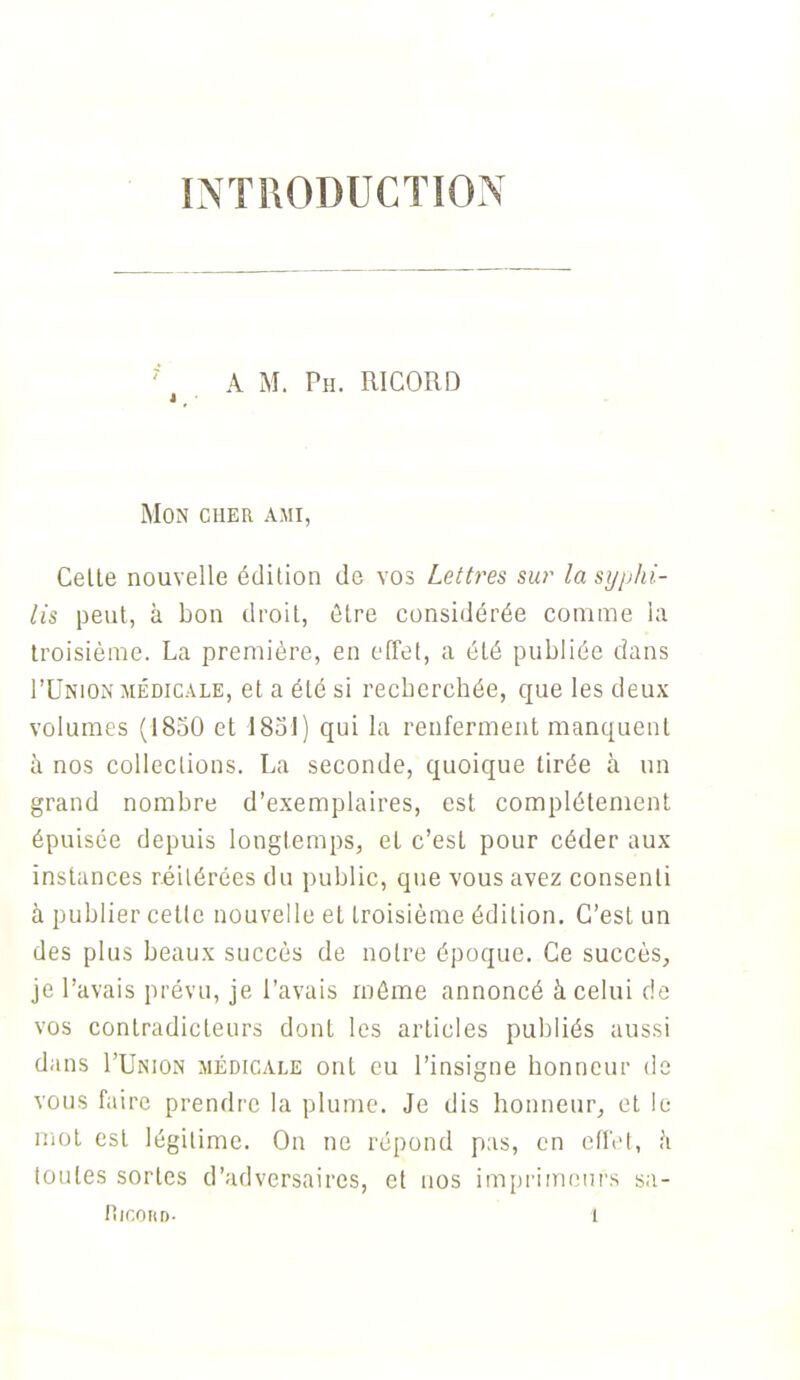 INTRODUCTION A M. Ph. RICORD Mon cher ami, Celte nouvelle édition de vos Lettres sur la syphi- lis peut, à bon droit, être considérée comme la troisième. La première, en effet, a été publiée dans I'Union médicale, et a été si recherchée, que les deux volumes (1850 et 1831) qui la renferment manquent à nos collections. La seconde, quoique tirée à un grand nombre d'exemplaires, est complètement épuisée depuis longtemps, et c'est pour céder aux instances réitérées du public, que vous avez consenti à publier cette nouvelle et troisième édition. C'est un des plus beaux succès de notre époque. Ce succès, je l'avais prévu, je l'avais môme annoncé à celui de vos contradicteurs dont les articles publiés aussi dans I'Union médicale ont eu l'insigne honneur de vous faire prendre la plume. Je dis honneur, et le mot est légitime. On ne répond pas, en effet, h toutes sortes d'adversaires, et nos imprimeurs sa-