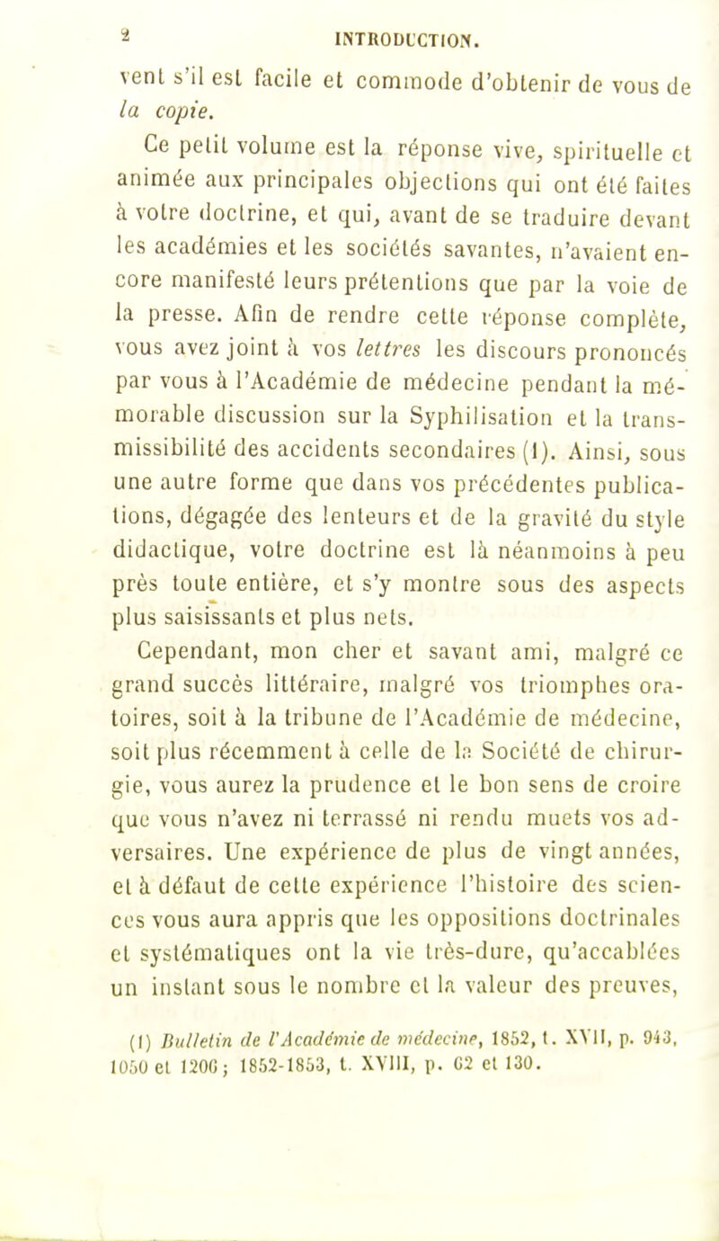 vent s'il est facile et commode d'obtenir de vous de la copie. Ce petit volume est la réponse vive, spirituelle et animée aux principales objections qui ont été faites à votre doctrine, et qui, avant de se traduire devant les académies et les sociétés savantes, n'avaient en- core manifesté leurs prétentions que par la voie de la presse. Afin de rendre cette réponse complète, vous avez joint à vos lettres les discours prononcés par vous à l'Académie de médecine pendant la mé- morable discussion sur la Syphilisation et la trans- missibilité des accidents secondaires (1). Ainsi, sous une autre forme que dans vos précédentes publica- tions, dégagée des lenteurs et de la gravité du style didactique, votre doctrine est là néanmoins à peu près toute entière, et s'y montre sous des aspects plus saisissants et plus nets. Cependant, mon cher et savant ami, malgré ce grand succès littéraire, malgré vos triomphes ora- toires, soit à la tribune de l'Académie de médecine, soit plus récemment à celle de la Société de chirur- gie, vous aurez la prudence et le bon sens de croire que vous n'avez ni terrassé ni rendu muets vos ad- versaires. Une expérience de plus de vingt années, et à défaut de cette expérience l'histoire des scien- ces vous aura appris que les oppositions doctrinales et systématiques ont la vie très-dure, qu'accablées un instant sous le nombre et la valeur des preuves, (1) Bulletin de VAcadémie de médecine, 1852, t. XVII, p. 943, 1050 et 120G; 1852-1853, t. XVIII, p. 02 et 130.