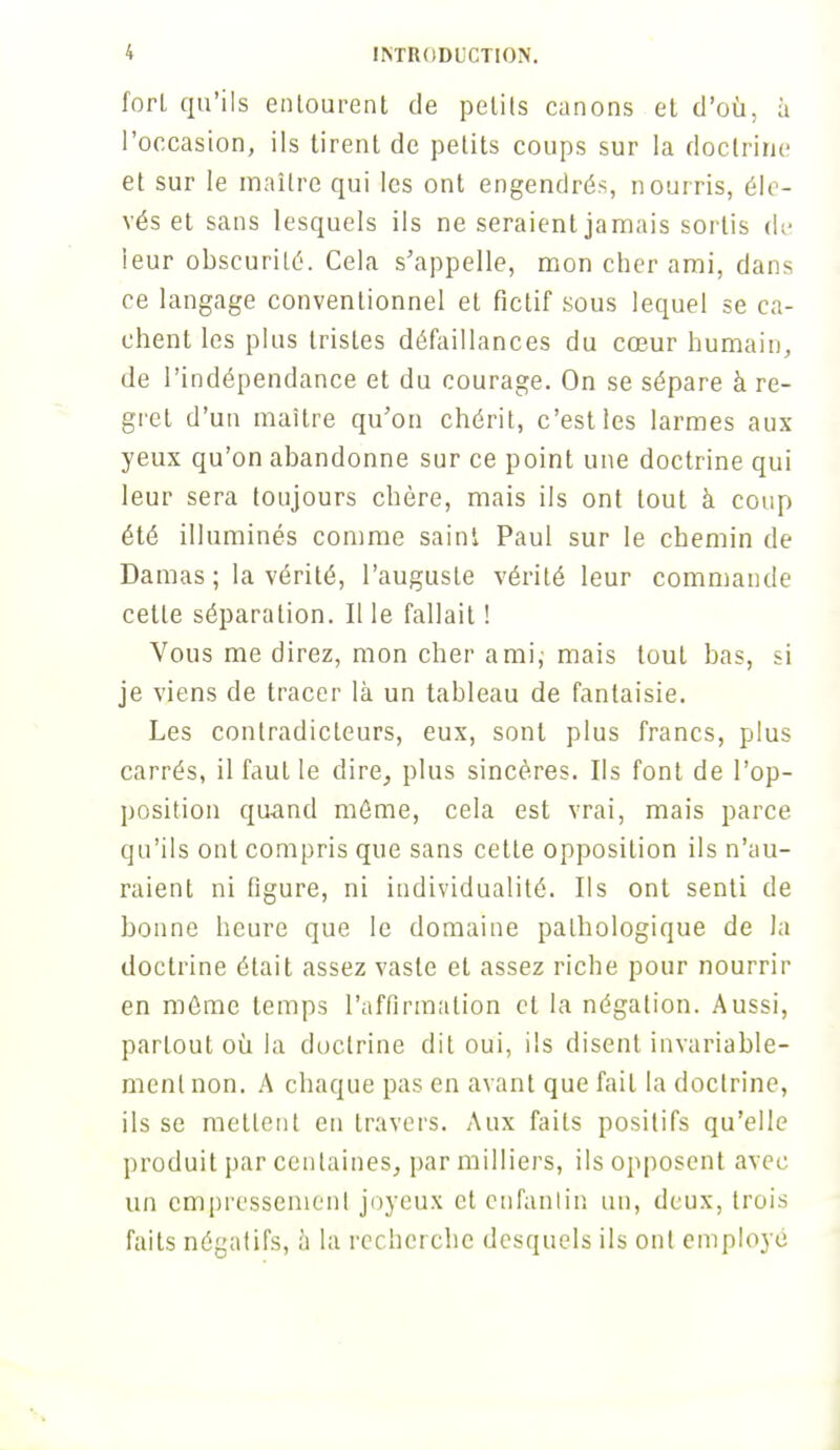 fort qu'ils entourent de petits canons et d'où, à l'occasion, ils tirent de petits coups sur la doctrine et sur le maître qui les ont engendrés, nourris, éle- vés et sans lesquels ils ne seraient jamais sortis de leur obscurité. Cela s'appelle, mon cher ami, dans ce langage conventionnel et fictif sous lequel se ca- chent les plus tristes défaillances du cœur humain, de l'indépendance et du courage. On se sépare à re- gret d'un maître qu'on chérit, c'est les larmes aux yeux qu'on abandonne sur ce point une doctrine qui leur sera toujours chère, mais ils ont tout à coup été illuminés comme saint Paul sur le chemin de Damas ; la vérité, l'auguste vérité leur commande cette séparation. Il le fallait ! Vous me direz, mon cher ami; mais tout bas, si je viens de tracer là un tableau de fantaisie. Les contradicteurs, eux, sont plus francs, plus carrés, il faut le dire, plus sincères. Ils font de l'op- position quand même, cela est vrai, mais parce qu'ils ont compris que sans cette opposition ils n'au- raient ni figure, ni individualité. Ils ont senti de bonne heure que le domaine pathologique de la doctrine était assez vaste et assez riche pour nourrir en môme temps l'affirmation cl la négation. Aussi, partout où la doctrine dit oui, ils disent invariable- ment non. A chaque pas en avant que fait la doctrine, ils se mettent en travers. Aux faits positifs qu'elle produit par centaines, par milliers, ils opposent avec un empressement joyeux et enfantin un, deux, trois faits négatifs, h la recherche desquels ils ont employé