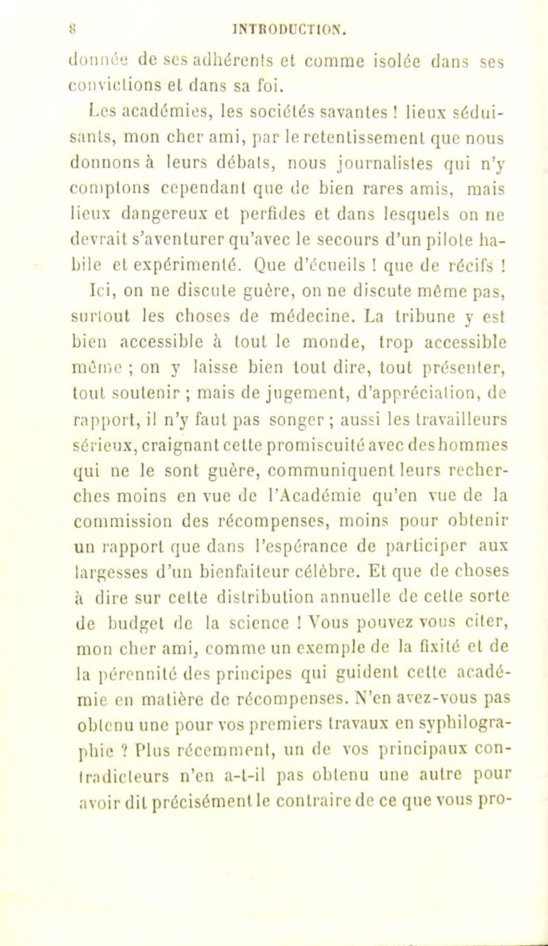 donnée de ses adhérents et comme isolée dans ses convictions el dans sa foi. Les académies, les sociétés savantes ! lieux sédui- sants, mon cher ami, par le retentissement que nous donnons à leurs débats, nous journalistes qui n'y comptons cependant que de bien rares amis, mais lieux dangereux et perfides et dans lesquels on ne devrait s'aventurer qu'avec le secours d'un pilote ha- bile et expérimenté. Que d'écueils ! que de récifs ! Ici, on ne discute guère, on ne discute même pas, surtout les choses de médecine. La tribune y est bien accessible à tout le monde, trop accessible même ; on y laisse bien tout dire, tout présenter, tout soutenir ; mais de jugement, d'appréciation, de rapport, il n'y faut pas songer ; aussi les travailleurs sérieux, craignant celte promiscuité avec des hommes qui ne le sont guère, communiquent leurs recher- ches moins en vue de l'Académie qu'en vue de la commission des récompenses, moins pour obtenir un rapport que dans l'espérance de participer aux largesses d'un bienfaiteur célèbre. Et que de choses à dire sur cette distribution annuelle de celle sorte de budget de la science ! Vous pouvez vous citer, mon cher ami, comme un exemple de la fixité et de la pérennité des principes qui guident celte acadé- mie en matière de récompenses. N'en avez-vous pas obtenu une pour vos premiers travaux en syphilogra- phic ? Plus récemment, un de vos principaux con- tradicteurs n'en a-t-il pas obtenu une autre pour avoir dit précisément le contraire de ce que vous pro-