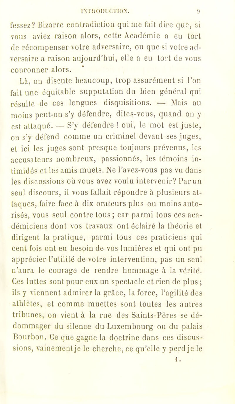 fessez? Bizarre conlradiclion qui me fail dire que, si vous aviez raison alors, celte Académie a eu tort de récompenser voire adversaire, ou que si votre ad- versaire a raison aujourd'hui, elle a eu tort de vous couronner alors. Là, on discute beaucoup, trop assurément si l'on fait une équitable supputation du bien général qui résulte de ces longues disquisitions. — Mais au moins peut-on s'y défendre, dites-vous, quand on y est attaqué. — S'y défendre ! oui, le mot est juste, on s'y défend comme un criminel devant ses juges, et ici les juges sont presque toujours prévenus, les accusateurs nombreux, passionnés, les témoins in- timidés el les amis muets. Ne l'avez-vous pas vu dans les discussions où vous avez voulu intervenir? Par un seul discours, il vous fallait répondre à plusieurs at- taques, faire face à dix orateurs plus ou moins auto- risés, vous seul contre tous; car parmi tous ces aca- démiciens dont vos travaux ont éclairé la théorie et dirigent la pratique, parmi tous ces praticiens qui cent fois ont eu besoin de vos lumières et qui ont pu apprécier l'utilité de votre intervention, pas un seul n'aura le courage de rendre hommage à la vérité. Ces luttes sont pour eux un spectacle et rien de plus ; ils y viennent admirer la grâce, la force, l'agilité des athlètes, et comme muettes sont toutes les autres tribunes, on vient à la rue des Saints-Pères se dé- dommager du silence du Luxembourg ou du palais Bourbon. Ce que gagne la doctrine dans ces discus- sions, vainement je le cherche, ce qu'elle y perd je le