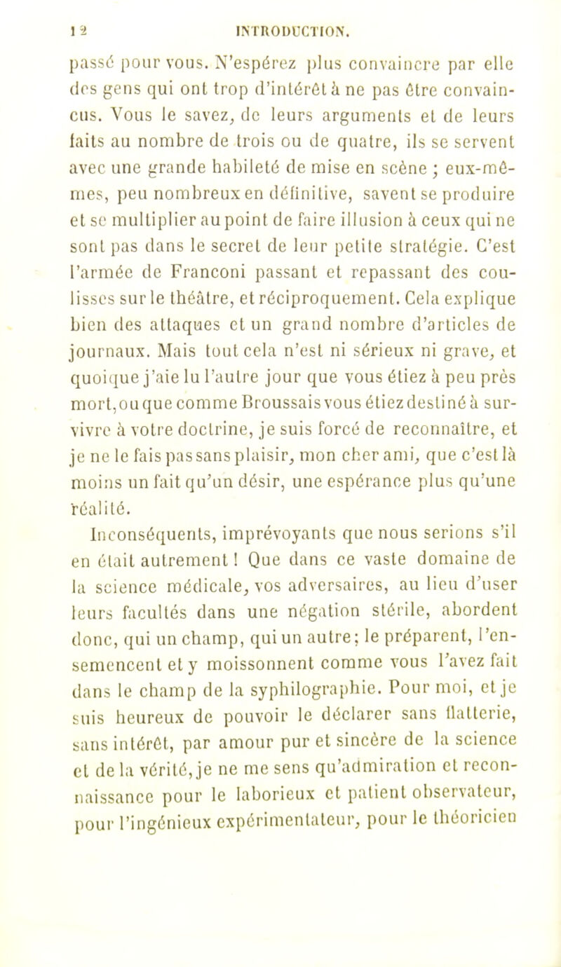 passé pour vous. N'espérez plus convaincre par elle dos gens qui ont trop d'intérêt à ne pas Être convain- cus. Vous le savez, de leurs arguments et de leurs faits au nombre de trois ou de quatre, ils se servent avec une grande habileté de mise en scène ; eux-mê- mes, peu nombreux en définitive, savent se produire et se multiplier au point de faire illusion à ceux qui ne sont pas dans le secret de leur petite stratégie. C'est l'armée de Franconi passant et repassant des cou- lisses sur le théâtre, et réciproquement. Cela explique bien des attaques et un grand nombre d'articles de journaux. Mais tout cela n'est ni sérieux ni grave, et quoique j'aie lu l'autre jour que vous étiez à peu près mort,ouquecomme Broussaisvous étiezdeslinéà sur- vivre à votre doctrine, je suis forcé de reconnaître, et je ne le fais pas sans plaisir, mon cher ami, que c'est là moins un fait qu'un désir, une espérance plus qu'une réalité. Inconséquents, imprévoyants que nous serions s'il en était autrement ! Que dans ce vaste domaine de la science médicale, vos adversaires, au lieu d'user leurs facultés dans une négation stérile, abordent donc, qui un champ, qui un autre; le préparent, l'en- semencent et y moissonnent comme vous l'avez fait dans le champ de la syphilographie. Pour moi, et je suis heureux de pouvoir le déclarer sans flatterie, sans intérêt, par amour pur et sincère de la science et de la vérité, je ne me sens qu'admiration et recon- naissance pour le laborieux et patient observateur, pour l'ingénieux expérimentateur, pour le théoricien