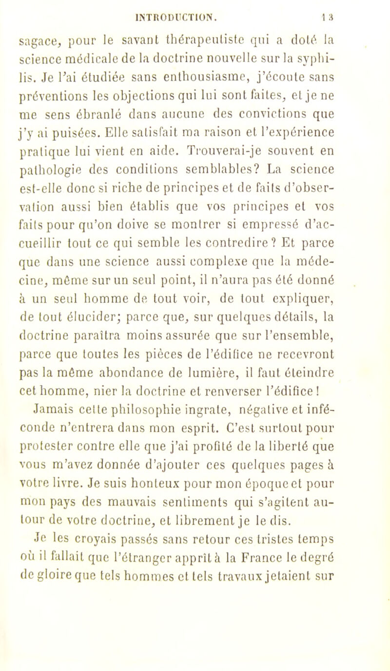 sagace, pour le savant thérapeuliste qui a doté la science médicale de la doctrine nouvelle sur la syphi- lis. Je l'ai étudiée sans enthousiasme, j'écoute sans préventions les objections qui lui sont faites, et je ne me sens ébranlé dans aucune des convictions que j'y ai puisées. Elle satisfait ma raison et l'expérience pratique lui vient en aide. Trouverai-je souvent en pathologie des conditions semblables? La science est-elle donc si riche de principes et de faits d'obser- vation aussi bien établis que vos principes et vos faits pour qu'on doive se montrer si empressé d'ac- cueillir tout ce qui semble les contredire? Et parce que dans une science aussi complexe que la méde- cine, même sur un seul point, il n'aura pas été donné à un seul homme de tout voir, de tout expliquer, de tout élucider; parce que, sur quelques détails, la doctrine paraîtra moins assurée que sur l'ensemble, parce que toutes les pièces de l'édifice ne recevront pas la môme abondance de lumière, il faut éteindre cet homme, nier la doctrine et renverser l'édifice ! Jamais celte philosophie ingrate, négative et infé- conde n'entrera dans mon esprit. C'est surtout pour protester contre elle que j'ai profité de la liberté que vous m'avez donnée d'ajouter ces quelques pages à votre livre. Je suis honteux pour mon époque et pour mon pays des mauvais sentiments qui s'agitent au- tour de votre doctrine, et librement je le dis. Je les croyais passés sans retour ces tristes temps où il fallait que l'étranger apprît à la France le degré de gloire que tels hommes et tels travaux jetaient sur