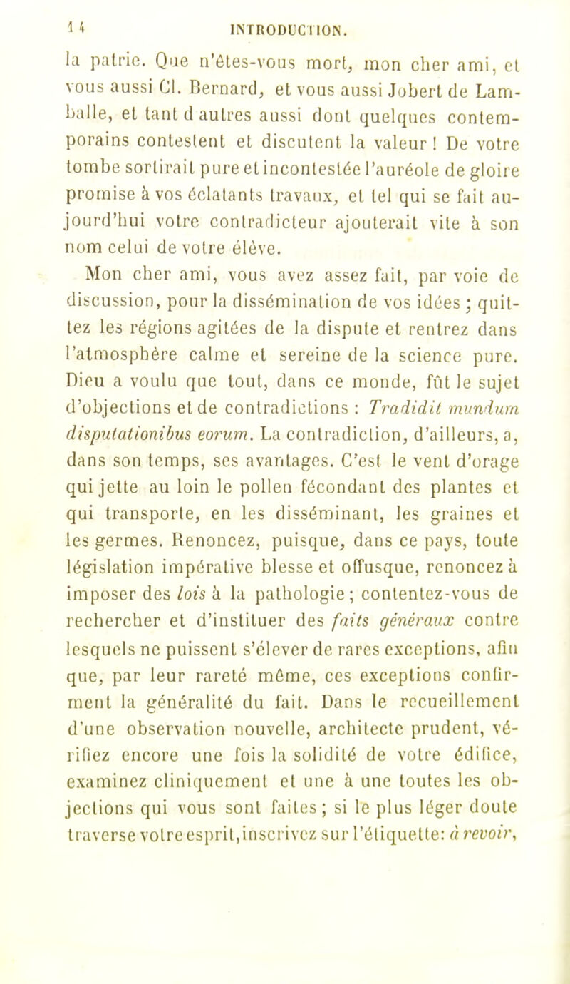 la patrie. Que n'ôtes-vous mort, mon cher ami, et vous aussi Cl. Bernard, et vous aussi Jobert de Lam- balle, et tant d autres aussi dont quelques contem- porains contestent et discutent la valeur ! De votre tombe sortirait pure et incontestée l'auréole de gloire promise à vos éclatants travaux, et tel qui se fait au- jourd'hui votre contradicteur ajouterait vile à son nom celui de votre élève. Mon cher ami, vous avez assez fait, par voie de discussion, pour la dissémination de vos idées ; quit- tez les régions agitées de la dispute et rentrez dans l'atmosphère calme et sereine de la science pure. Dieu a voulu que tout, dans ce monde, fût le sujet d'objections et de contradictions : Tradidit mundum disputationibus eorum. La contradiction, d'ailleurs, a, dans son temps, ses avantages. C'est le vent d'orage qui jette au loin le pollen fécondant des plantes et qui transporte, en les disséminant, les graines et les germes. Renoncez, puisque, dans ce pays, toute législation impérative blesse et offusque, renoncez à imposer des lois à la pathologie; contentez-vous de rechercher et d'instituer des faits généraux contre lesquels ne puissent s'élever de rares exceptions, afin que, par leur rareté môme, ces exceptions confir- ment la généralité du fait. Dans le recueillement d'une observation nouvelle, architecte prudent, vé- rifiez encore une fois la solidité de votre édifice, examinez cliniquemenl et une à une toutes les ob- jections qui vous sont faites; si le plus léger doute traverse volreesprit,inscrivez sur l'étiquette: à revoir,