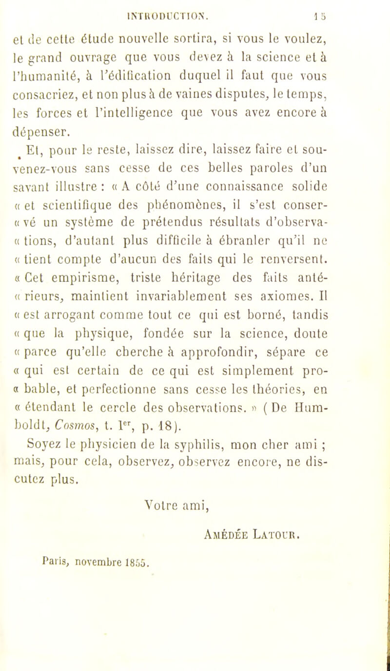 et de cette étude nouvelle sortira, si vous le voulez, le grand ouvrage que vous devez à la science et à l'humanité, à l'édification duquel il faut que vous consacriez, et non plus a de vaines disputes, le temps, les forces et l'intelligence que vous avez encore à dépenser. Et, pour le reste, laissez dire, laissez faire et sou- venez-vous sans cesse de ces belles paroles d'un savant illustre : « A côté d'une connaissance solide « et scientifique des phénomènes, il s'est conser- « vé un système de prétendus résultats d'observa- u tions, d'autant plus difficile à ébranler qu'il ne a tient compte d'aucun des faits qui le renversent. « Cet empirisme, triste héritage des faits anté- « rieurs, maintient invariablement ses axiomes. Il « est arrogant comme tout ce qui est borné, tandis « que la physique, fondée sur la science, doute « parce qu'elle cherche à approfondir, sépare ce « qui est certain de ce qui est simplement pro- « hable, et perfectionne sans cesse les théories, en « étendant le cercle des observations. » ( De Hum- boldt, Cosmos, t. 1er, p. 18). Soyez le physicien de la syphilis, mon cher ami ; mais, pour cela, observez, observez encore, ne dis- cutez plus. Votre ami, Amédée Latoi'R. Paris, novembre 1865.