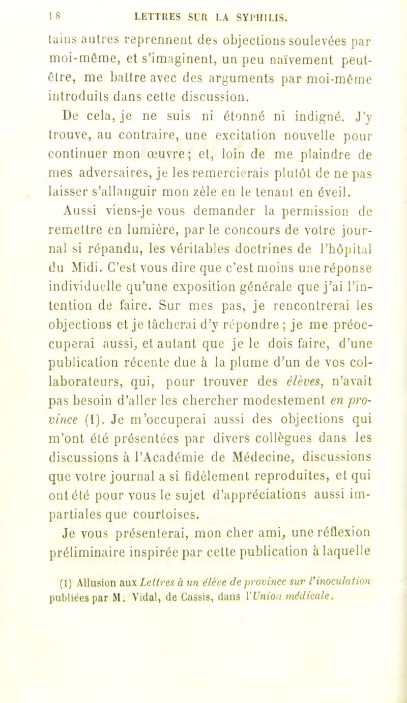tains autres reprennent des objections soulevées par moi-môme, et s'imaginent, un peu naïvement peut- être, me battre avec des arguments par moi-môme introduits dans celte discussion. De cela, je ne suis ni étonné ni indigné. J'y trouve, au contraire, une excitation nouvelle pour continuer mon œuvre; et, loin de me plaindre de mes adversaires, je les remercierais plutôt de ne pas laisser s'allanguir mon zèle en le tenant en éveil. Aussi viens-je vous demander la permission, de remettre en lumière, par le concours de votre jour- nal si répandu, les véritables doctrines de l'hôpital du Midi. C'est vous dire que c'est moins une réponse individuelle qu'une exposition générale que j'ai l'in- tention de faire. Sur mes pas, je rencontrerai les objections et je tâcherai d'y répondre ; je me préoc- cuperai aussi, et autant que je le dois faire, d'une publication récente due à la plume d'un de vos col- laborateurs, qui, pour trouver des élèves, n'avait pas besoin d'aller les chercher modestement en pro- vince (1). Je m'occuperai aussi des objections qui m'ont été présentées par divers collègues dans les discussions à l'Académie de Médecine, discuisions que votre journal a si fidèlement reproduites, et qui ont été pour vous le sujet d'appréciations aussi im- partiales que courtoises. Je vous présenterai, mon cher ami, une réflexion préliminaire inspirée par cette publication à laquelle (1) Allusion aux Lettres à un élève de province sur l'inoculation publiées par M. Vidal, de Cassis, dans l'Union médicale.