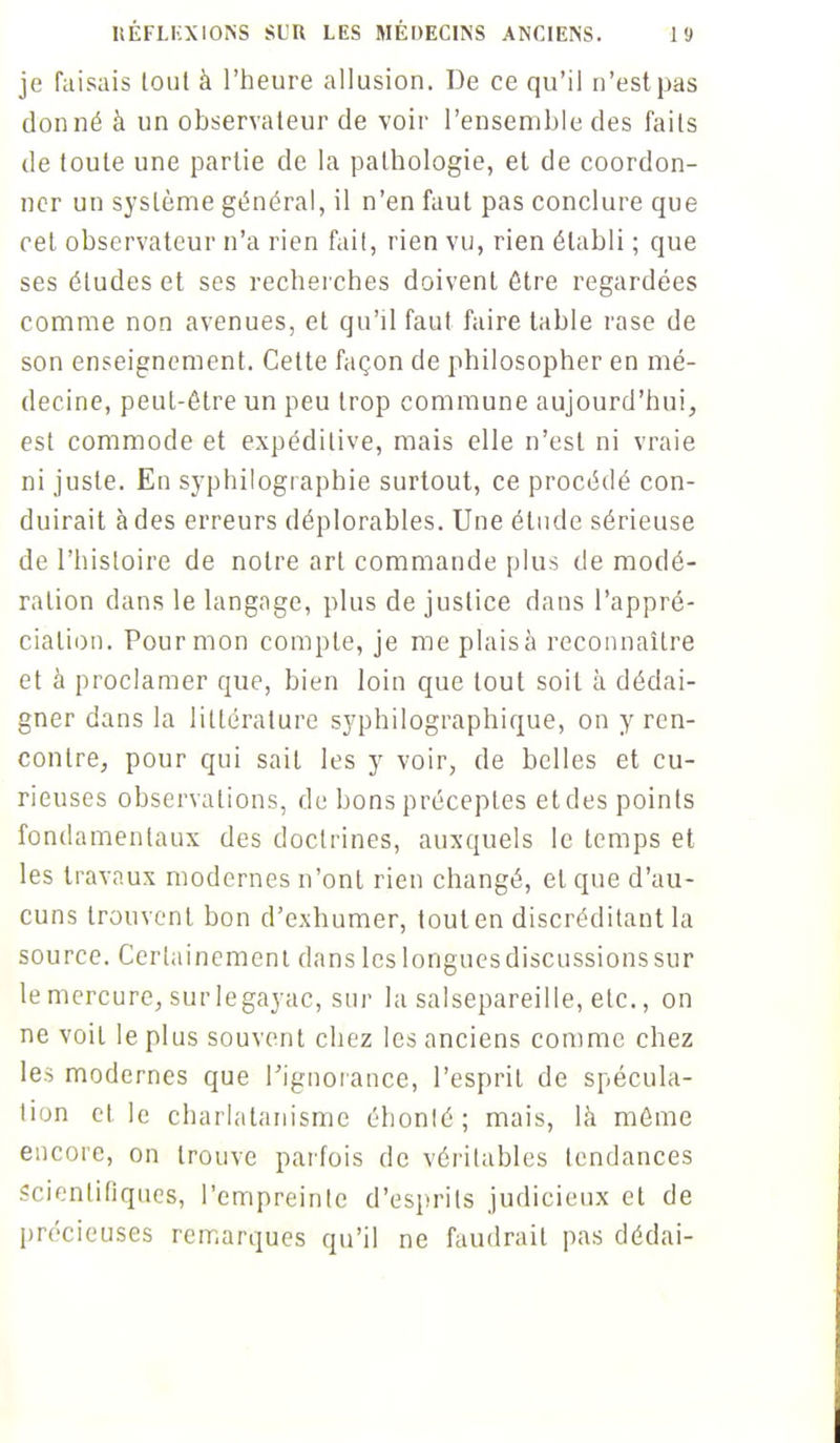 je faisais lout à l'heure allusion. De ce qu'il n'est pas donné à un observateur de voir l'ensemble des faits de toute une partie de la pathologie, et de coordon- ner un système général, il n'en faut pas conclure que cet observateur n'a rien fait, rien vu, rien établi ; que ses études et ses recherches doivent être regardées comme non avenues, et qu'il faut faire table rase de son enseignement. Cette façon de philosopher en mé- decine, peut-être un peu trop commune aujourd'hui, est commode et expédilive, mais elle n'est ni vraie ni juste. En syphilographie surtout, ce procédé con- duirait à des erreurs déplorables. Une étude sérieuse de l'histoire de notre art commande plus de modé- ration dans le langage, plus de justice dans l'appré- ciation. Pour mon compte, je meplaisà reconnaître et à proclamer que, bien loin que tout soit à dédai- gner dans la littérature syphilographique, on y ren- contre, pour qui sait les y voir, de belles et cu- rieuses observations, de bons préceptes et des points fondamentaux des doctrines, auxquels le temps et les travaux modernes n'ont rien changé, et que d'au- cuns trouvent bon d'exhumer, touten discréditant la source. Certainement dans les longues discussions sur le mercure, sur legayac, sur la salsepareille, etc., on ne voit le plus souvent chez les anciens comme chez les modernes que l'ignorance, l'esprit de spécula- tion et le charlatanisme éhonlé ; mais, là même encore, on trouve parfois de véritables tendances Scientifiques, l'empreinte d'esprits judicieux et de précieuses remarques qu'il ne faudrait pas dédai-
