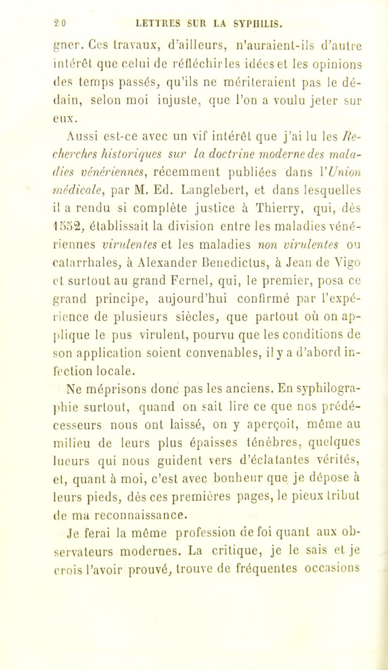 gner. Ces travaux, d'ailleurs, n'auraienl-ils d'autre intérêt que celui de réfléchirles idées et les opinions des temps passés, qu'ils ne mériteraient pas le dé- dain, selon moi injuste, que l'on a voulu jeter sur eux. Aussi est-ce avec un vif intérêt que j'ai lu les Re- cherches historiques sur la doctrine moderne des mala- dies vénériennes, récemment publiées dans l'Union médicale, par M. Ed. Langlebert, et dans lesquelles il a rendu si complète justice à Thierry, qui, dès 1552, établissait la division entre les maladies véné- riennes virulentes et les maladies non virulentes ou catarrbales, à Alexander Benedictus, à Jean de Vigo et surtout au grand Fernel, qui, le premier, posa ce grand principe, aujourd'hui confirmé par l'expé- rience de plusieurs siècles, que partout où on ap- plique le pus virulent, pourvu que les conditions de son application soient convenables, il y a d'abord in- fection locale. Ne méprisons donc pas les anciens. En syphilogra- phie surtout, quand on sait lire ce que nos prédé- cesseurs nous ont laissé, on y aperçoit, même au milieu de leurs plus épaisses ténèbres, quelques lueurs qui nous guident vers d'éclatantes vérités, et, quant h moi, c'est avec bonheur que je dépose à leurs pieds, dès ces premières pages, le pieux tribut de ma reconnaissance. Je ferai la même profession de foi quant aux ob- servateurs modernes. La critique, je le sais et je crois l'avoir prouvé, trouve de fréquentes occasions