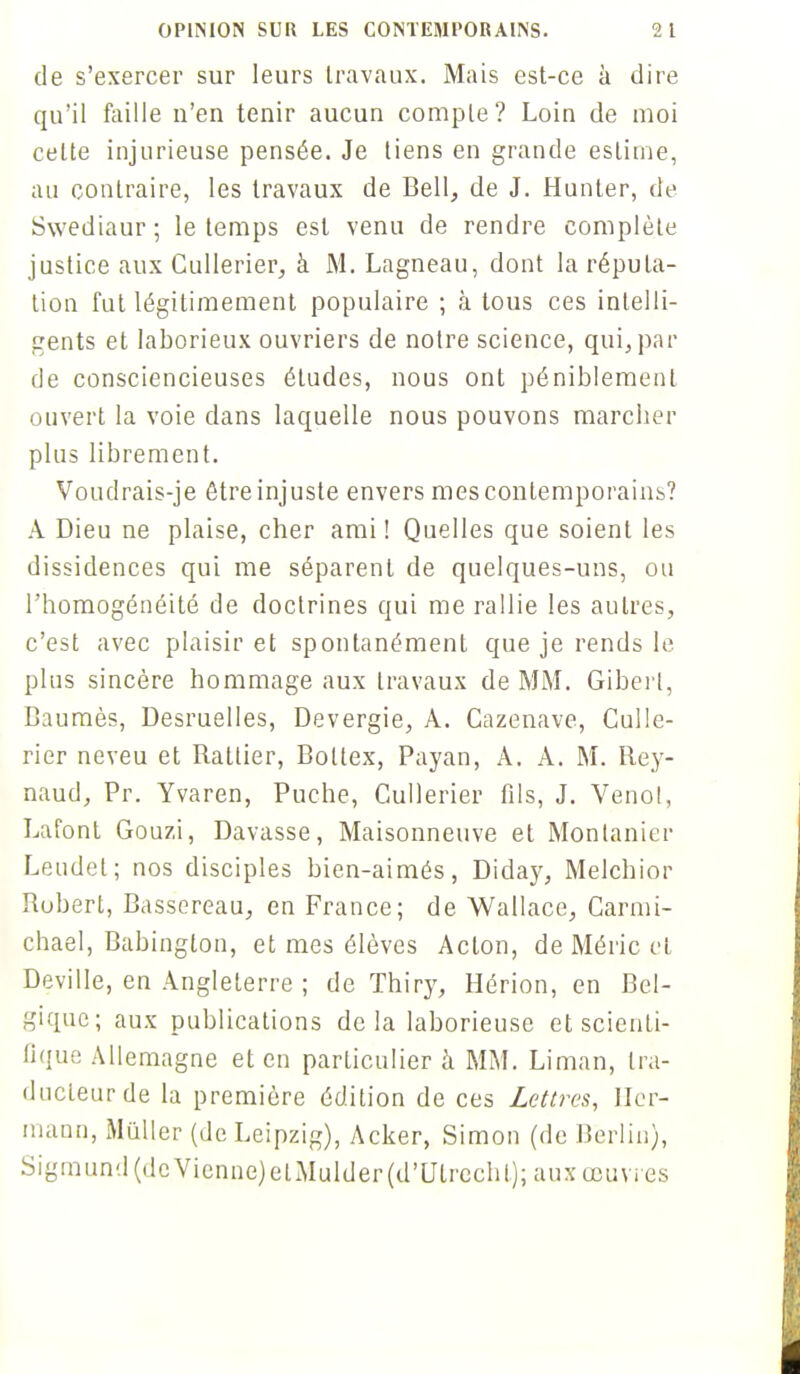 OPINION SUR LES CONTEMPORAINS. 2 l de s'exercer sur leurs travaux. Mais est-ce à dire qu'il faille n'en tenir aucun compte? Loin de moi cette injurieuse pensée. Je tiens en grande estime, au contraire, les travaux de Bell, de J. Hunier, de Swediaur ; le temps est venu de rendre complète justice aux Cullerier, à M. Lagneau, dont la réputa- tion fut légitimement populaire ; à tous ces intelli- gents et laborieux ouvriers de notre science, qui, par de consciencieuses études, nous ont péniblement ouvert la voie dans laquelle nous pouvons marcher plus librement. Voudrais-je être injuste envers mes contemporains? A Dieu ne plaise, cher ami! Quelles que soient les dissidences qui me séparent de quelques-uns, ou l'homogénéité de doctrines qui me rallie les autres, c'est avec plaisir et spontanément que je rends le plus sincère hommage aux travaux de MM. Giberl, Baumès, Desruelles, Devergie, A. Cazenave, Culle- rier neveu et Batlier, Boltex, Payan, A. A. M. Rey- naud, Pr. Yvaren, Puche, Cullerier fils, J. Venol, Lafont Gouzi, Davasse, Maisonneuve et Monlanier Leudet; nos disciples bien-aimés, Diday, Melchior Robert, Bassereau, en France; de Wallace, Carmi- chael, Babington, et mes élèves Acton, de Méric cl Deville, en Angleterre ; de Thiry, Hérion, en Bel- gique; aux publications delà laborieuse et scienti- fique Allemagne et en particulier à MM. Liman, tra- ducteur de la première édition de ces Lettres, Her- mann, Millier (de Leipzig), Acker, Simon (de Berlin), Sigmund(.lcVienne)elMulder(d'Ulrechl); aux œuvres