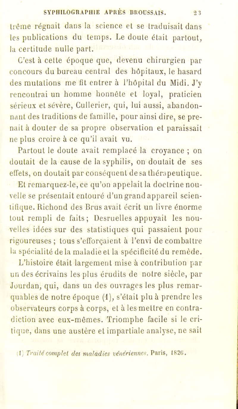 Iréme régnait dans la science et se traduisait dans les publications du temps. Le doute était partout, la certitude nulle part. C'est à celle époque que, devenu chirurgien par concours du bureau central des hôpitaux, le hasard des mutations me fit entrer à l'hôpital du Midi. J'y rencontrai un homme honnête et loyal, praticien sérieux et sévère, Cullerier, qui, lui aussi, abandon- nant des traditions de famille, pour ainsi dire, se pre- nait à douter de sa propre observation et paraissait ne plus croire à ce qu'il avait vu. Partout le doute avait remplacé la croyance ; on doutait de la cause de la syphilis, on doutait de ses effets, on doutait par conséquent de sa thérapeutique. Et remarquez-le, ce qu'on appelait la doclrine nou- velle se présentait entouré d'un grand appareil scien- tifique. Richond des Brus avait écrit un livre énorme tout rempli de faits; Desruelles appuyait les nou- velles idées sur des statistiques qui passaient pour rigoureuses; tous s'efforçaient à l'envi de combattre la spécialité delà maladie et la spécificité du remède. L'histoire était largement mise à contribution par un des écrivains les plus érudits de notre siècle, par Jourdan, qui, dans un des ouvrages les plus remar- quables de notre époque (l), s'était plu à prendre les observateurs corps à corps, et à les mettre en contra- diction avec eux-mêmes. Triomphe facile si le cri- tique, dans une austère et impartiale analyse, ne sait (1) Traité complet des maladies vénériennes. Paris, IK2(i.