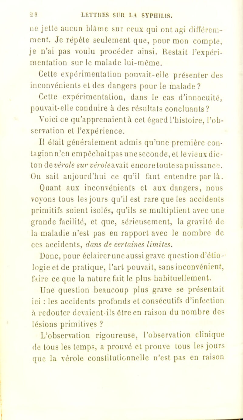 ne jelte aucun blâme sur ceux qui ont agi différem- ment. Je répète seulement que, pour mon compte, je n'ai pas voulu procéder ainsi. Restait l'expéri- mentation sur le malade lui-même. Cette expérimentation pouvait-elle présenter des inconvénients et des dangers pour le malade ? Celte expérimentation, dans le cas d'innocuité, pouvait-elle conduire à des résultais concluants? Voici ce qu'apprenaient à cet égard l'histoire, l'ob- servation et l'expérience. Il était généralement admis qu'une première con- tagion n'en empêchait pas une seconde, et le vieux dic- ton de vérole sur véroleavaïl encore toute sa puissance. On sait aujourd'hui ce qu'il faut entendre par là. Quant aux inconvénients et aux dangers, nous voyons tous les jours qu'il est rare que les accidents primitifs soient isolés, qu'ils se multiplient avec une grande facilité, et que, sérieusement, la gravité de la maladie n'est pas en rapport avec le nombre de ces accidents, dans de certaines limites. Donc, pour éclairerunc aussi grave question d'élio- logieetde pratique, l'art pouvait, sans inconvénient, faire ce que la nature fait le plus habituellement. Une question beaucoup plus grave se présentait ici : les accidents profonds et consécutifs d'infection à redouter devaient-ils être en raison du nombre des lésions primitives ? L'observation rigoureuse, l'observation clinique de tous les temps, a prouvé et prouve tous les jours que la vérole constitutionnelle n'est pas en raison