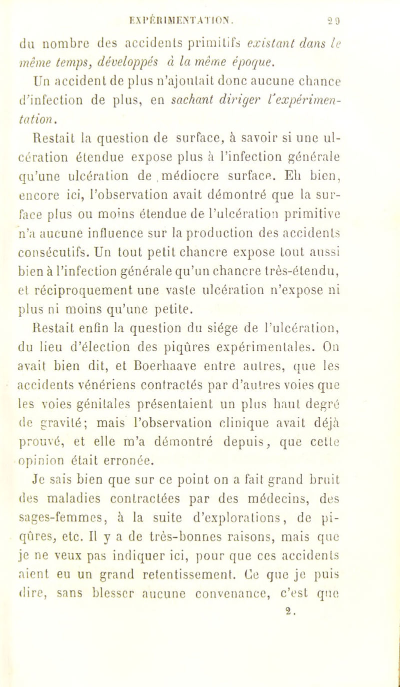 du nombre des accidents primitifs existant dans le même temps, développés à la même époque. Un accident de plus n'ajoutait donc aucune chance d'infection de plus, en sachant diriger l'expérimen- tation . Restait la question de surface, à savoir si une ul- cération étendue expose plus à l'infection générale qu'une ulcération de médiocre surface. EU bien, encore ici, l'observation avait démontré que la sur- face plus ou moins étendue de l'ulcération primitive n'a aucune influence sur la production des accidents consécutifs. Un tout petit chancre expose tout aussi bien à l'infection générale qu'un chancre très-étendu, et réciproquement une vaste ulcération n'expose ni plus ni moins qu'une petite. Restait enfin la question du siège de l'ulcération, du lieu d'élection des piqûres expérimentales. On avait bien dit, et Boerhaave entre autres, que les accidents vénériens contractés par d'autres voies que les voies génitales présentaient un plus haut degré de gravité; mais l'observation clinique avait déjà prouvé, et elle m'a démontré depuis, que celle opinion était erronée. Je sais bien que sur ce point on a fait grand bruit des maladies contractées par des médecins, des sages-femmes, à la suite d'explorations, de pi- qûres, etc. Il y a de très-bonnes raisons, mais que je ne veux pas indiquer ici, pour que ces accidents aient eu un grand retentissement. Ce que je puis dire, sans blesser aucune convenance, c'est que