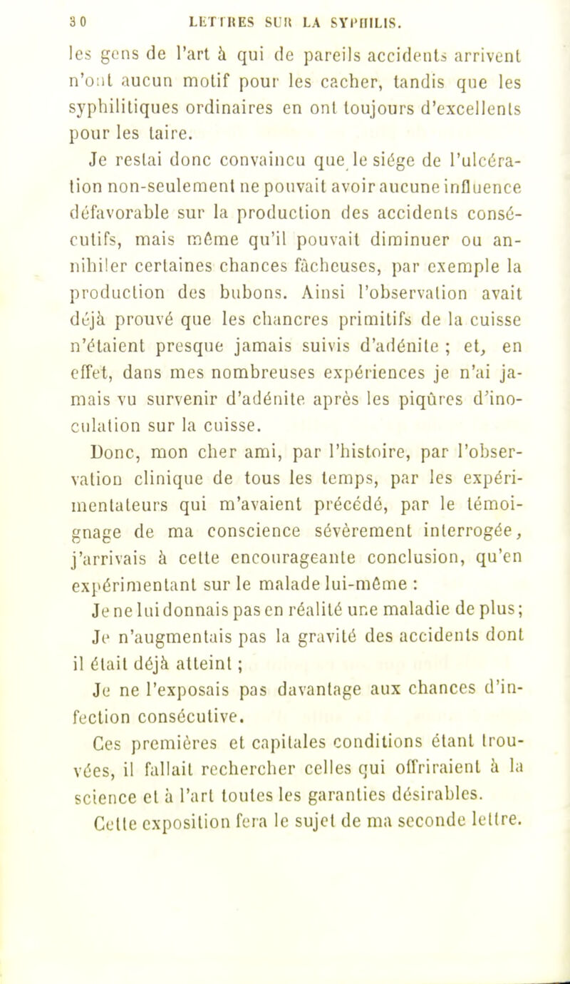 les gens de l'art à qui de pareils accidents arrivent n'ont aucun motif pour les cacher, tandis qne les syphilitiques ordinaires en ont toujours d'excellents pour les taire. Je restai donc convaincu que le siège de l'ulcéra- tion non-seulement ne pouvait avoir aucune influence défavorable sur la production des accidents consé- cutifs, mais même qu'il pouvait diminuer ou an- nihiler certaines chances fâcheuses, par exemple la production des bubons. Ainsi l'observation avait déjà prouvé que les chancres primitifs de la cuisse n'étaient presque jamais suivis d'adénite ; et, en effet, dans mes nombreuses expériences je n'ai ja- mais vu survenir d'adénite après les piqûres d'ino- culation sur la cuisse. Donc, mon cher ami, par l'histoire, par l'obser- vation clinique de tous les temps, par les expéri- mentateurs qui m'avaient précédé, par le témoi- gnage de ma conscience sévèrement interrogée, j'arrivais à cette encourageante conclusion, qu'en expérimentant sur le malade lui-môme : Je ne lui donnais pas en réalité une maladie de plus; Je n'augmentais pas la gravité des accidents dont il était déjà atteint ; Je ne l'exposais pas davantage aux chances d'in- fection consécutive. Ces premières et capitales conditions étant trou- vées, il fallait rechercher celles qui offriraient à la science cl à l'art toutes les garanties désirables. Celte exposition fera le sujet de ma seconde lettre.